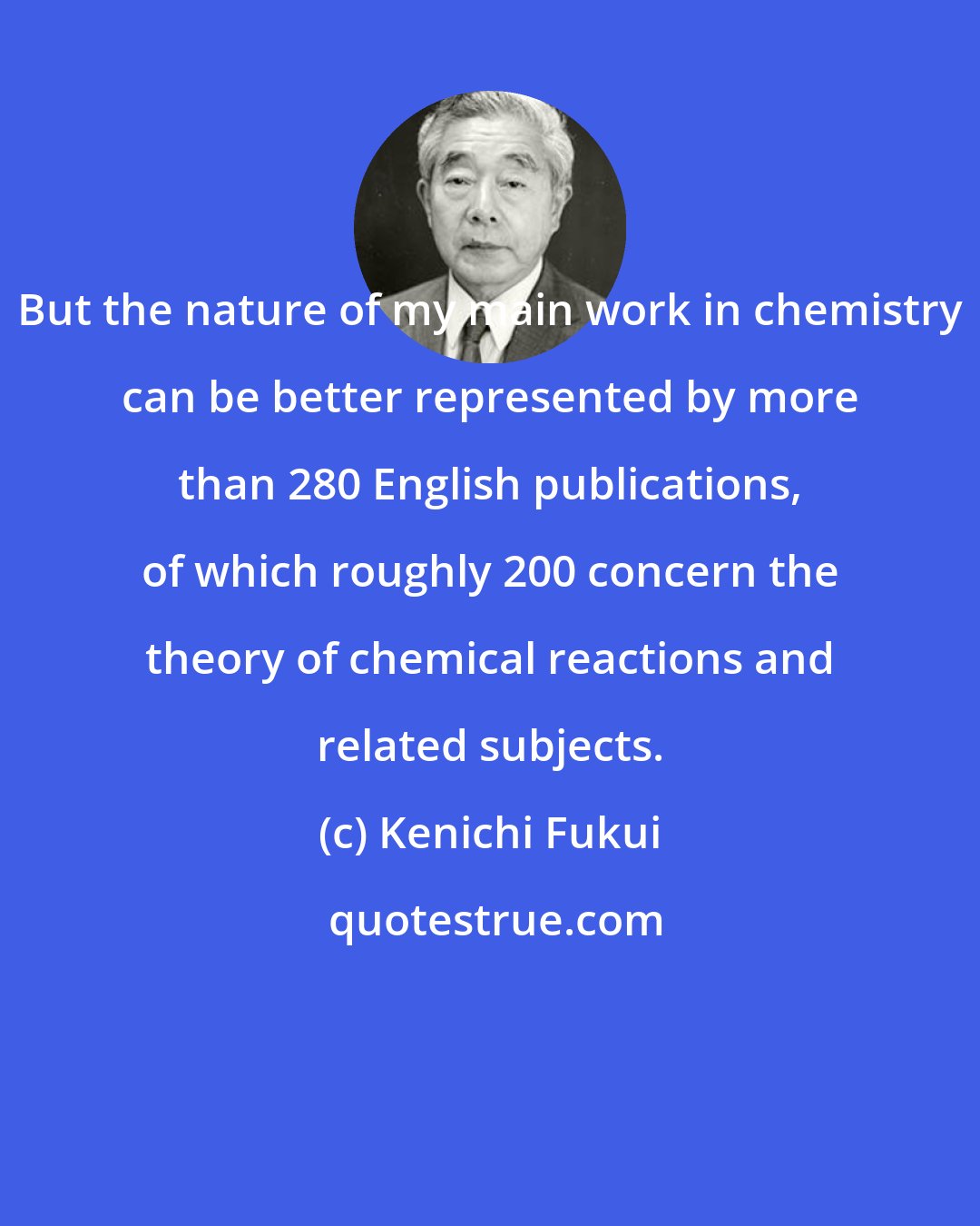 Kenichi Fukui: But the nature of my main work in chemistry can be better represented by more than 280 English publications, of which roughly 200 concern the theory of chemical reactions and related subjects.