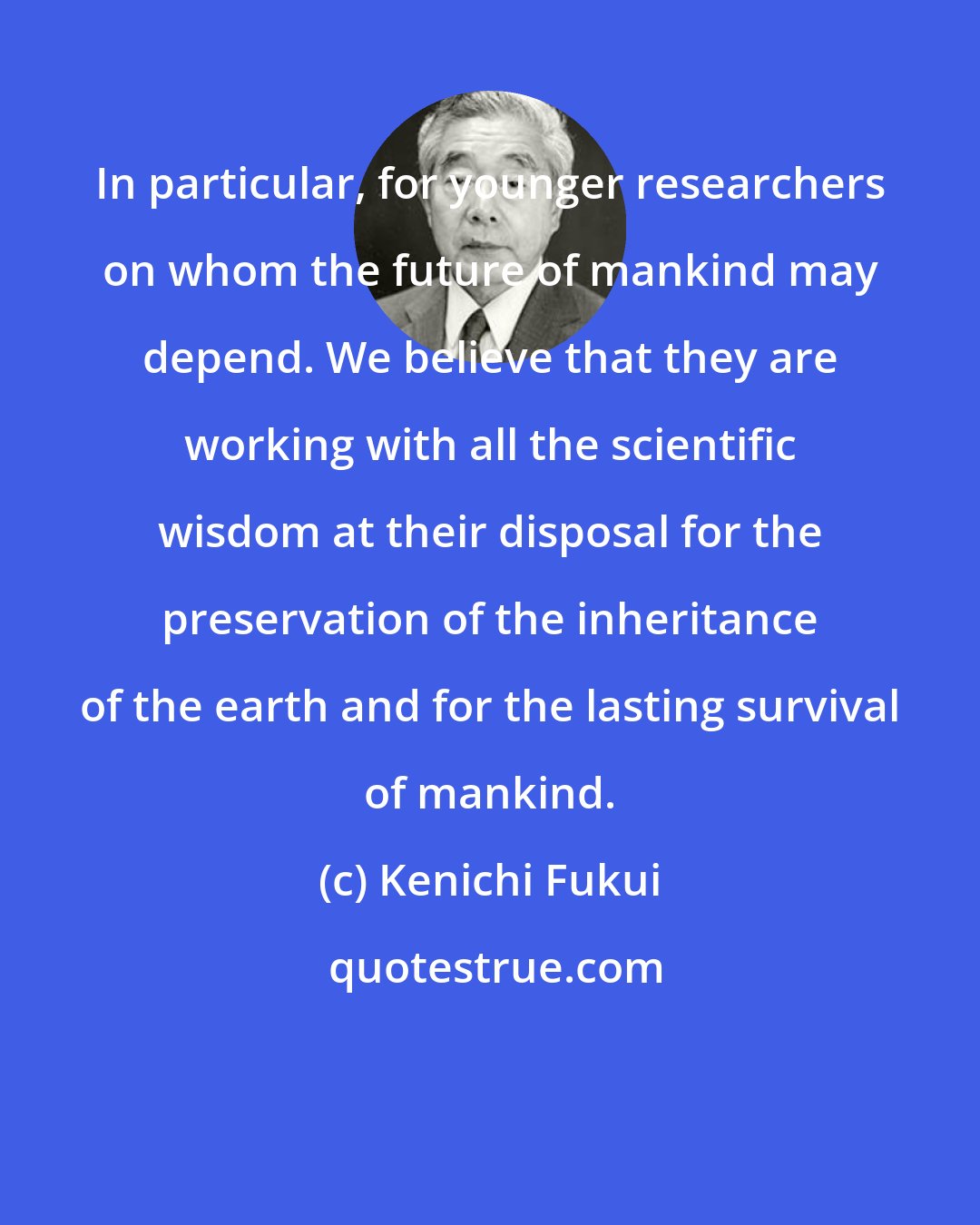 Kenichi Fukui: In particular, for younger researchers on whom the future of mankind may depend. We believe that they are working with all the scientific wisdom at their disposal for the preservation of the inheritance of the earth and for the lasting survival of mankind.