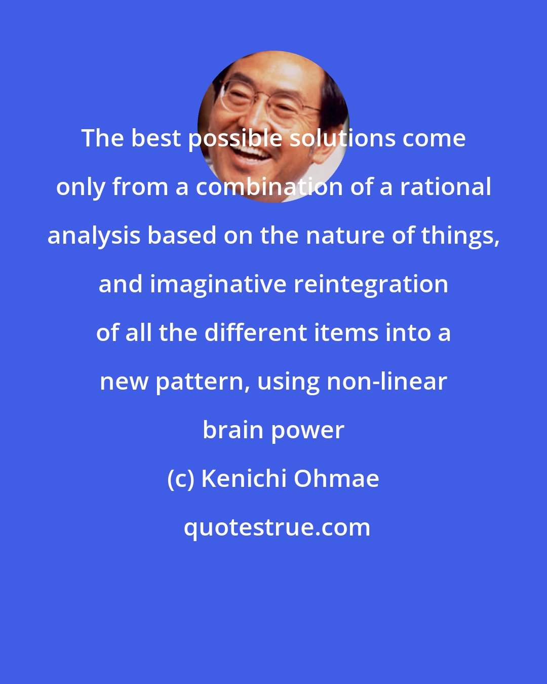 Kenichi Ohmae: The best possible solutions come only from a combination of a rational analysis based on the nature of things, and imaginative reintegration of all the different items into a new pattern, using non-linear brain power