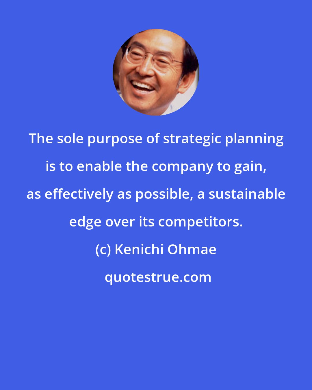 Kenichi Ohmae: The sole purpose of strategic planning is to enable the company to gain, as effectively as possible, a sustainable edge over its competitors.