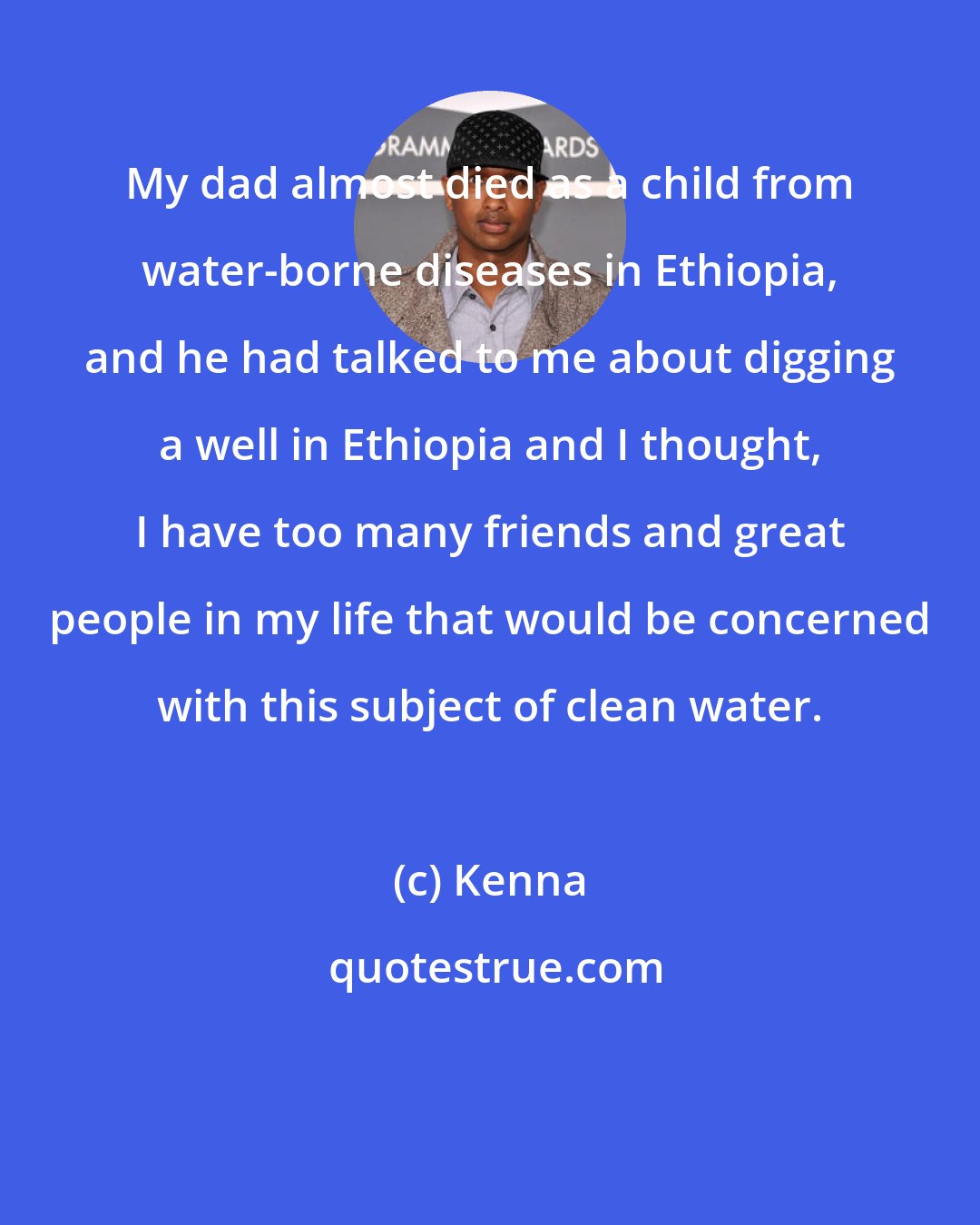 Kenna: My dad almost died as a child from water-borne diseases in Ethiopia, and he had talked to me about digging a well in Ethiopia and I thought, I have too many friends and great people in my life that would be concerned with this subject of clean water.