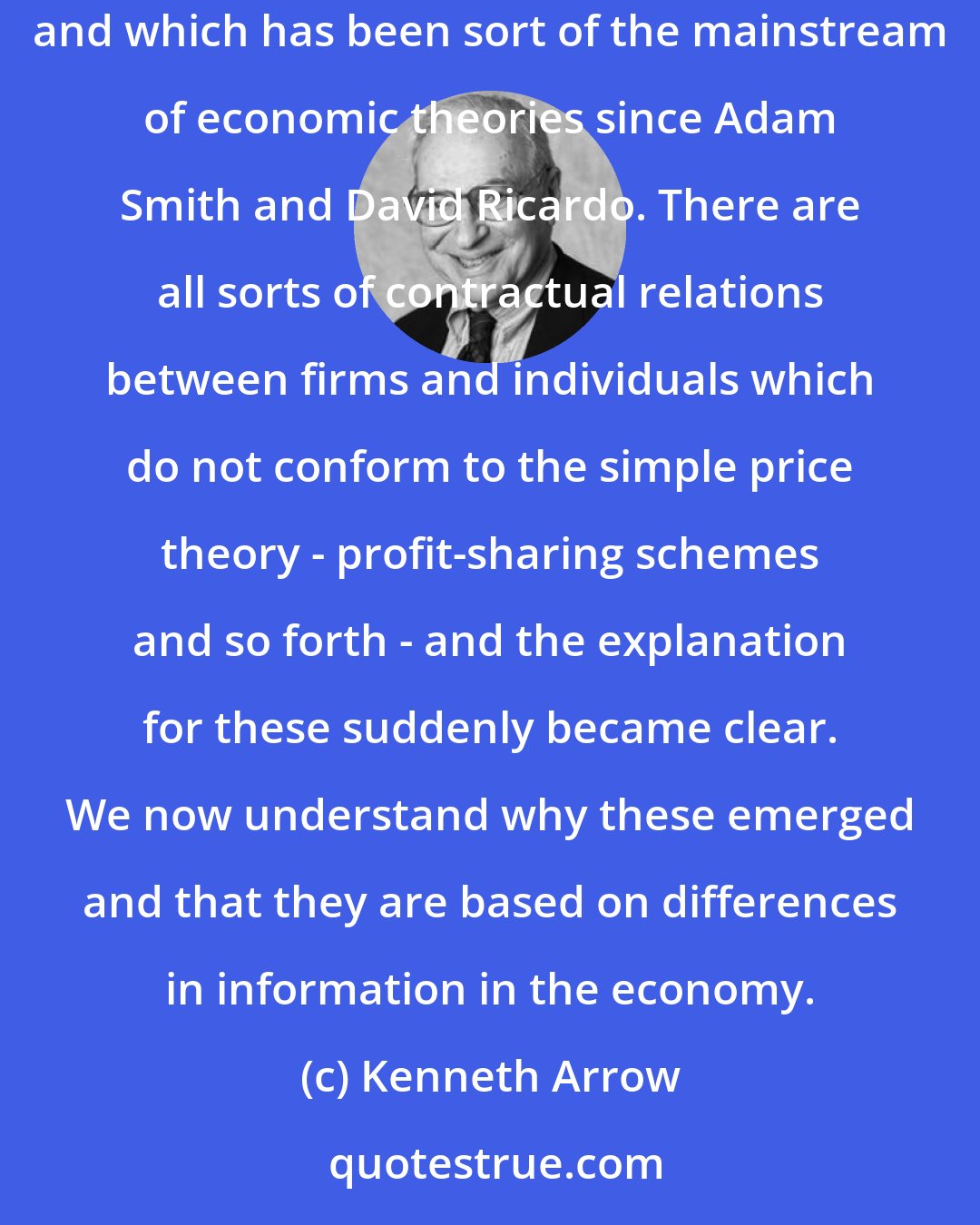 Kenneth Arrow: There are all sorts of institutions in the economic world which depart from the simple price/market model which I worked on in an earlier incarnation and which has been sort of the mainstream of economic theories since Adam Smith and David Ricardo. There are all sorts of contractual relations between firms and individuals which do not conform to the simple price theory - profit-sharing schemes and so forth - and the explanation for these suddenly became clear. We now understand why these emerged and that they are based on differences in information in the economy.