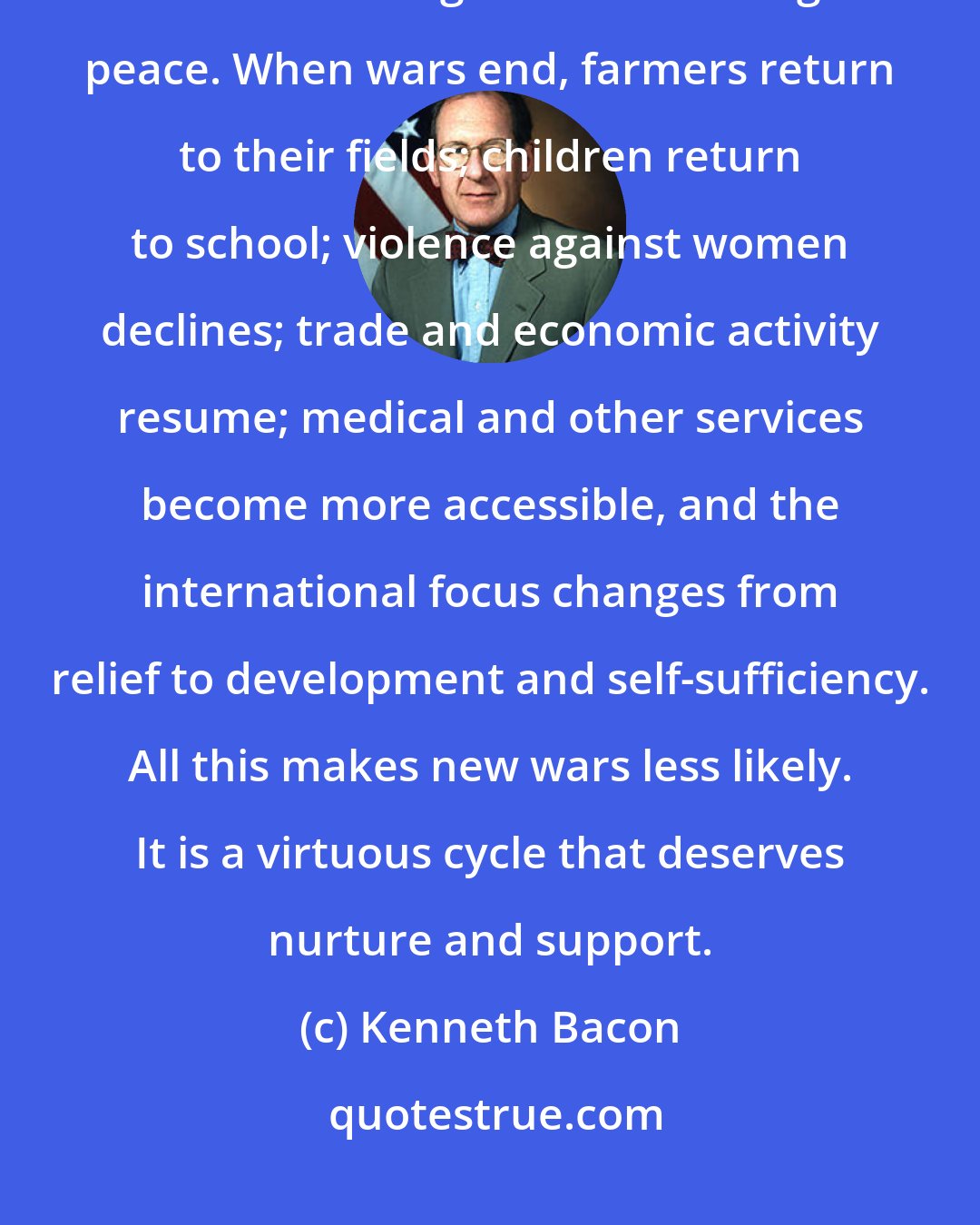 Kenneth Bacon: The challenge of ending displacement is inseparable from the challenge of establishing and maintaining peace. When wars end, farmers return to their fields; children return to school; violence against women declines; trade and economic activity resume; medical and other services become more accessible, and the international focus changes from relief to development and self-sufficiency. All this makes new wars less likely. It is a virtuous cycle that deserves nurture and support.