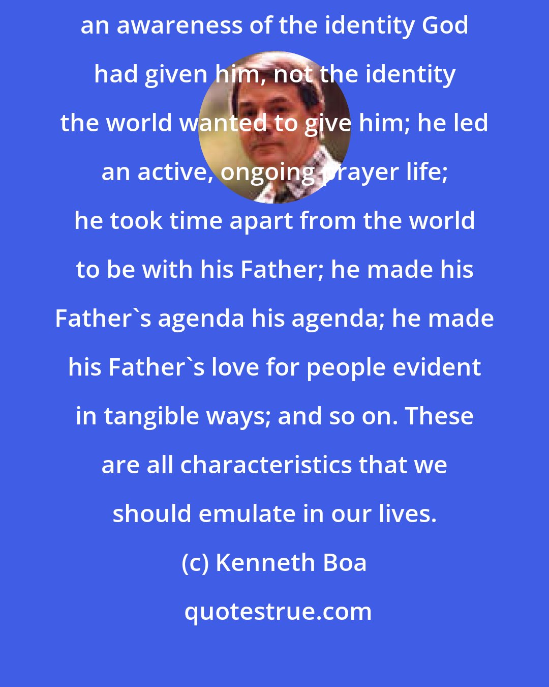 Kenneth Boa: Jesus is the prime exemplar of life in God's presence. He lived out of an awareness of the identity God had given him, not the identity the world wanted to give him; he led an active, ongoing prayer life; he took time apart from the world to be with his Father; he made his Father's agenda his agenda; he made his Father's love for people evident in tangible ways; and so on. These are all characteristics that we should emulate in our lives.