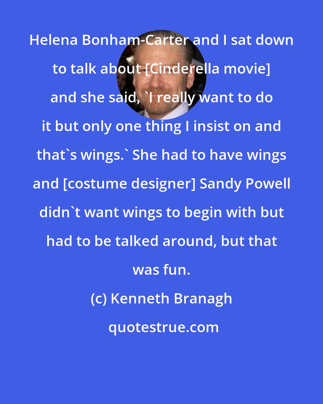 Kenneth Branagh: Helena Bonham-Carter and I sat down to talk about [Cinderella movie] and she said, 'I really want to do it but only one thing I insist on and that's wings.' She had to have wings and [costume designer] Sandy Powell didn't want wings to begin with but had to be talked around, but that was fun.