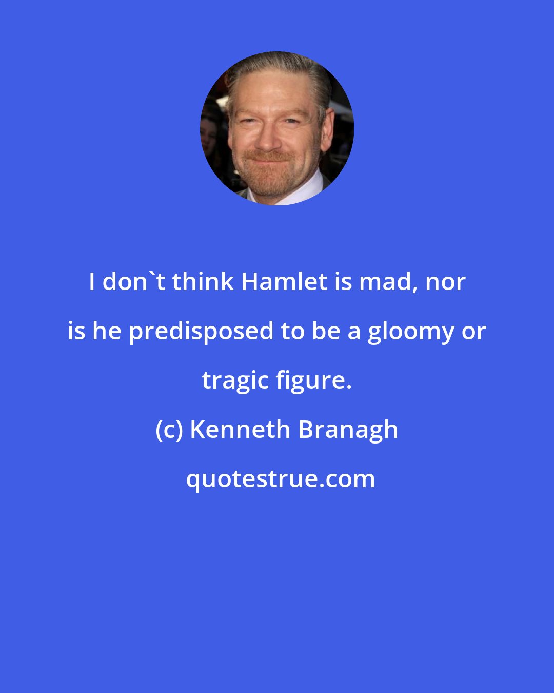 Kenneth Branagh: I don't think Hamlet is mad, nor is he predisposed to be a gloomy or tragic figure.