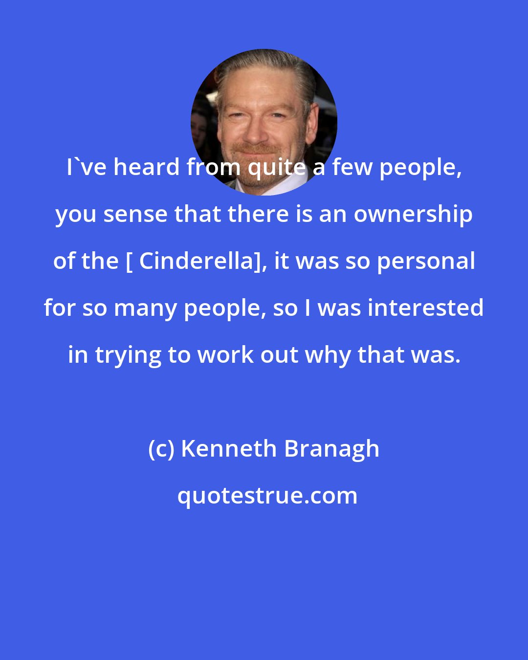Kenneth Branagh: I've heard from quite a few people, you sense that there is an ownership of the [ Cinderella], it was so personal for so many people, so I was interested in trying to work out why that was.