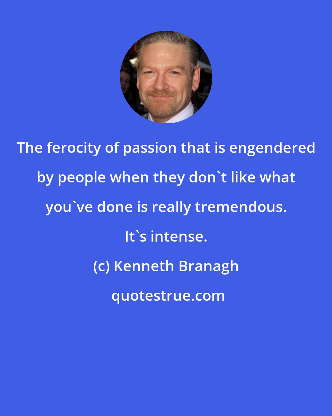 Kenneth Branagh: The ferocity of passion that is engendered by people when they don't like what you've done is really tremendous. It's intense.