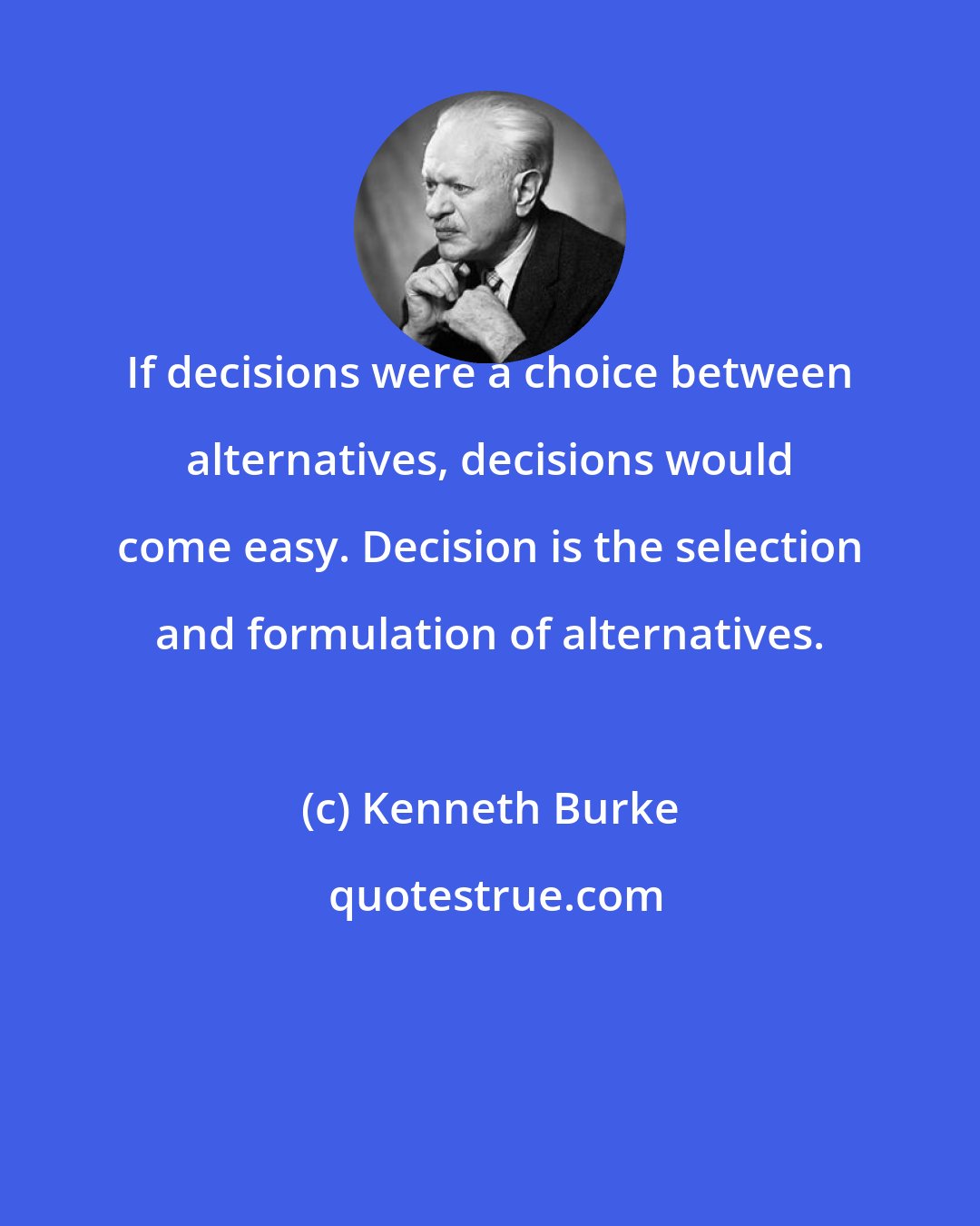 Kenneth Burke: If decisions were a choice between alternatives, decisions would come easy. Decision is the selection and formulation of alternatives.