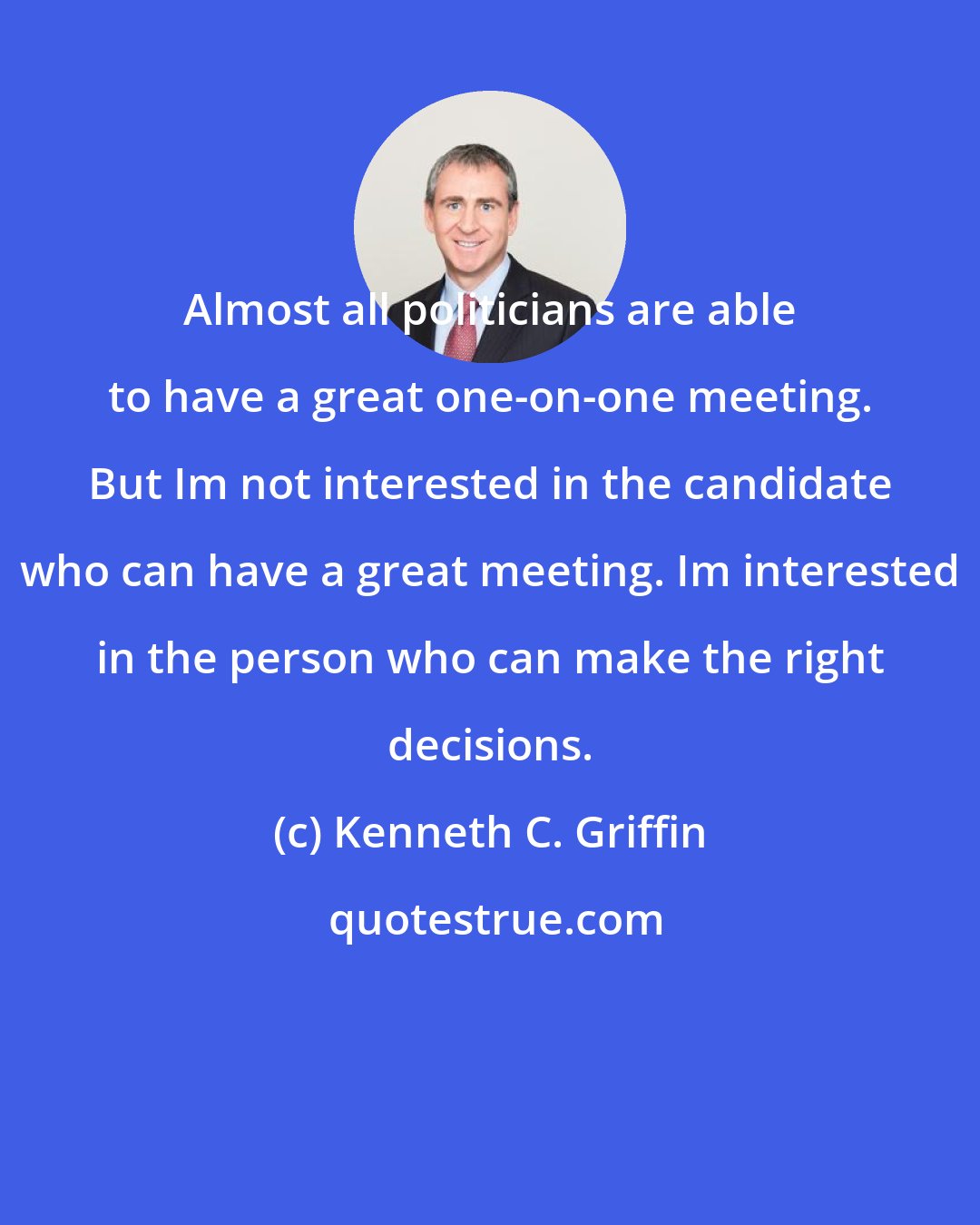 Kenneth C. Griffin: Almost all politicians are able to have a great one-on-one meeting. But Im not interested in the candidate who can have a great meeting. Im interested in the person who can make the right decisions.