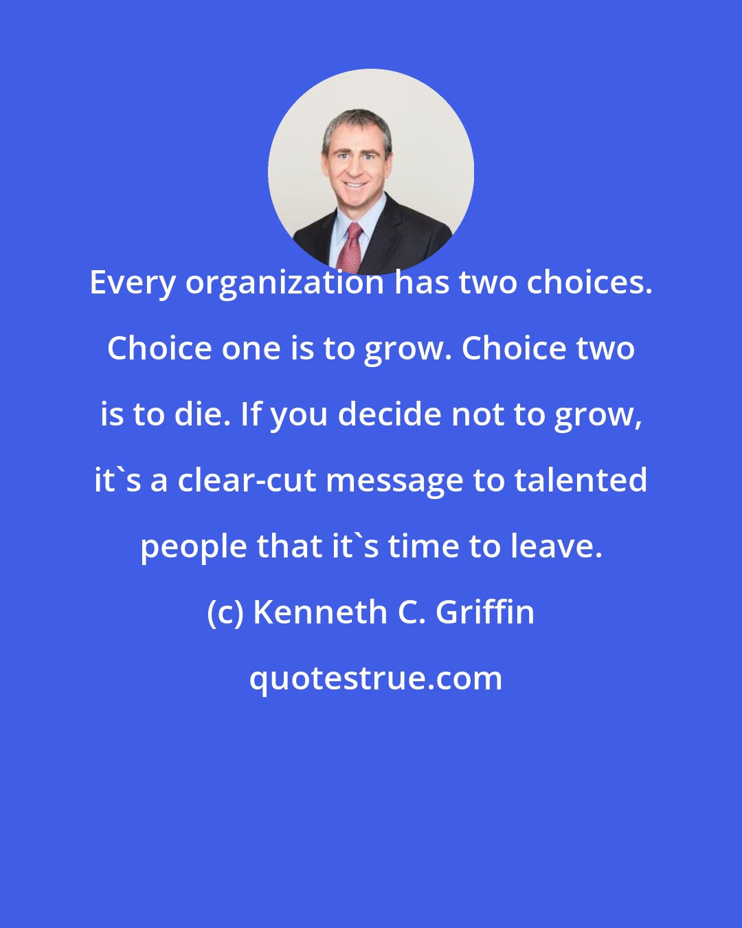 Kenneth C. Griffin: Every organization has two choices. Choice one is to grow. Choice two is to die. If you decide not to grow, it's a clear-cut message to talented people that it's time to leave.