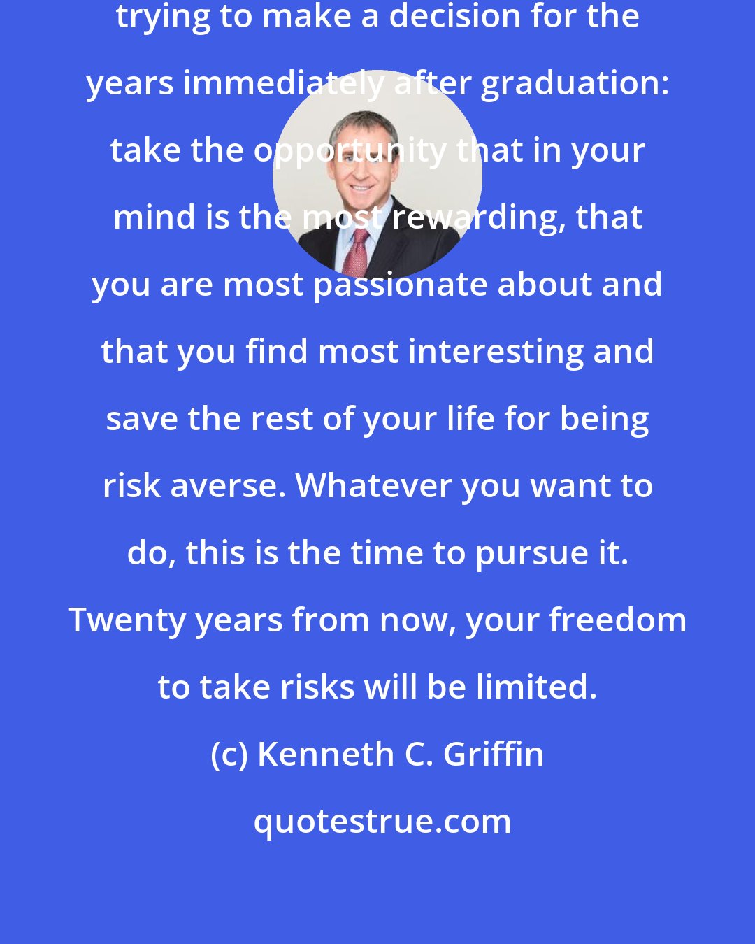 Kenneth C. Griffin: my advice to every student who is trying to make a decision for the years immediately after graduation: take the opportunity that in your mind is the most rewarding, that you are most passionate about and that you find most interesting and save the rest of your life for being risk averse. Whatever you want to do, this is the time to pursue it. Twenty years from now, your freedom to take risks will be limited.