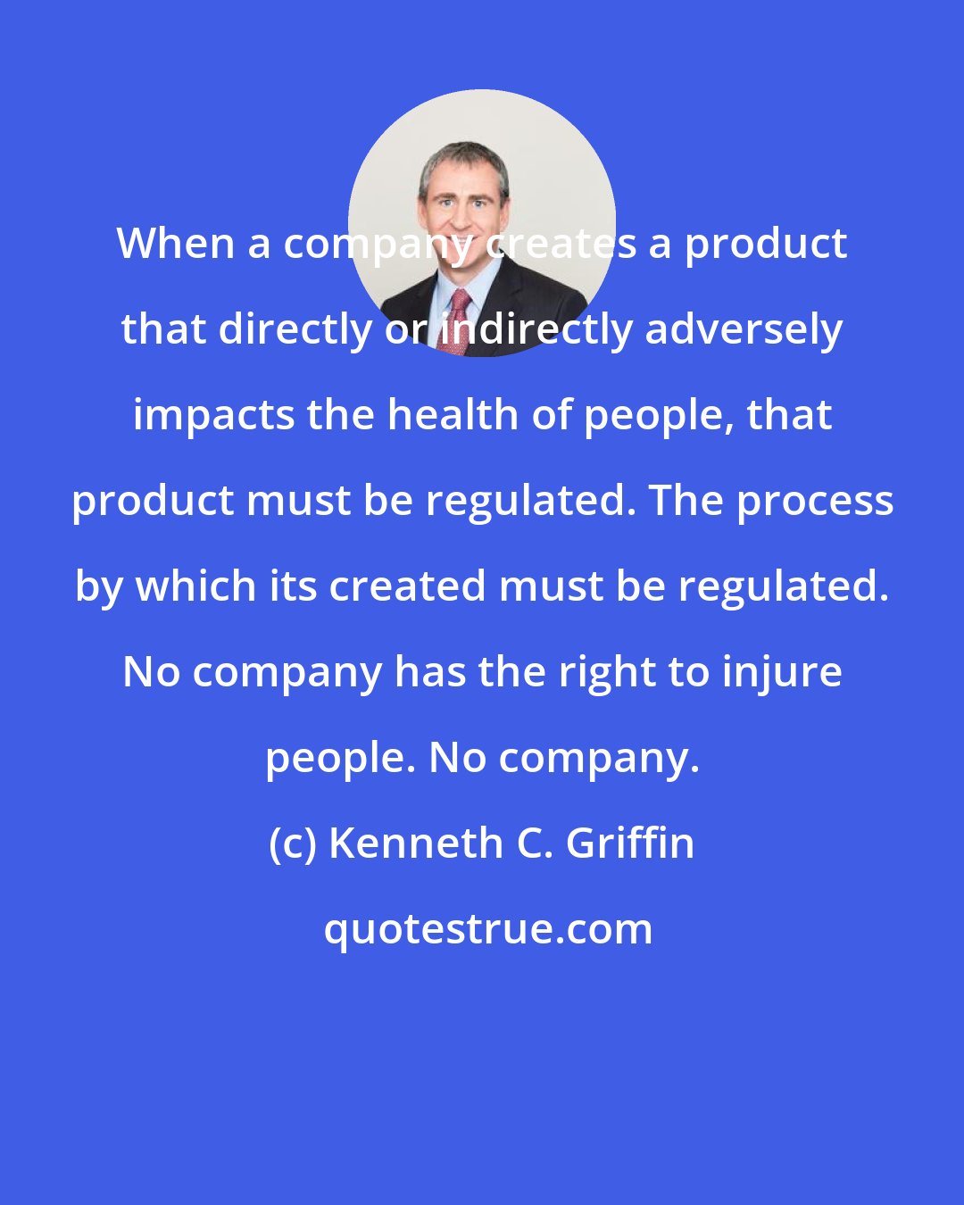 Kenneth C. Griffin: When a company creates a product that directly or indirectly adversely impacts the health of people, that product must be regulated. The process by which its created must be regulated. No company has the right to injure people. No company.