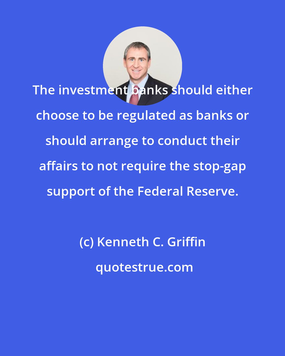 Kenneth C. Griffin: The investment banks should either choose to be regulated as banks or should arrange to conduct their affairs to not require the stop-gap support of the Federal Reserve.