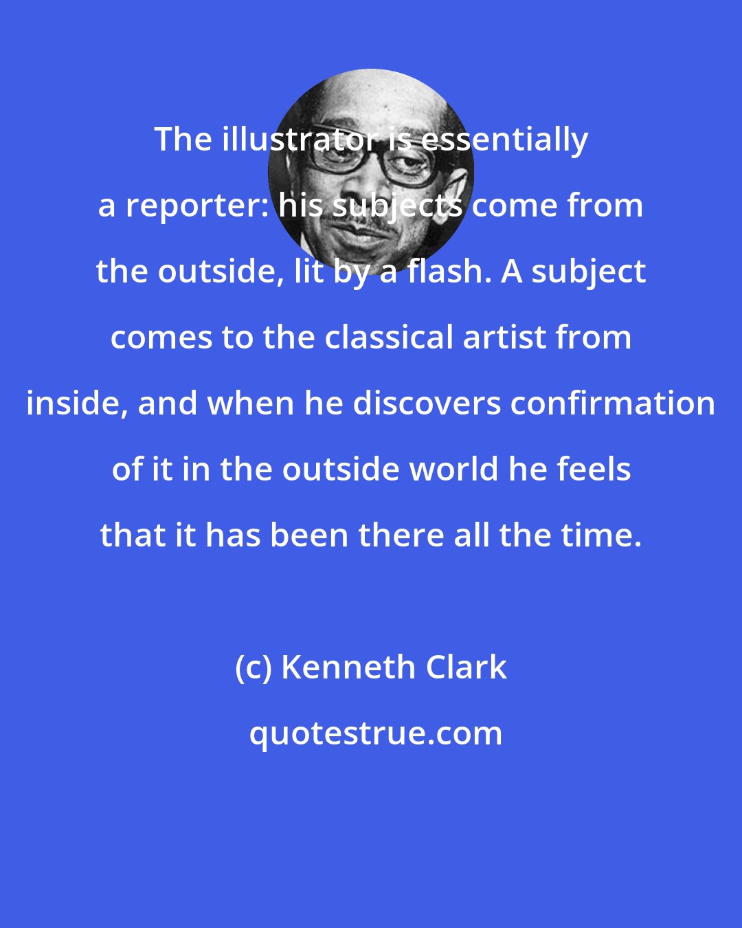 Kenneth Clark: The illustrator is essentially a reporter: his subjects come from the outside, lit by a flash. A subject comes to the classical artist from inside, and when he discovers confirmation of it in the outside world he feels that it has been there all the time.