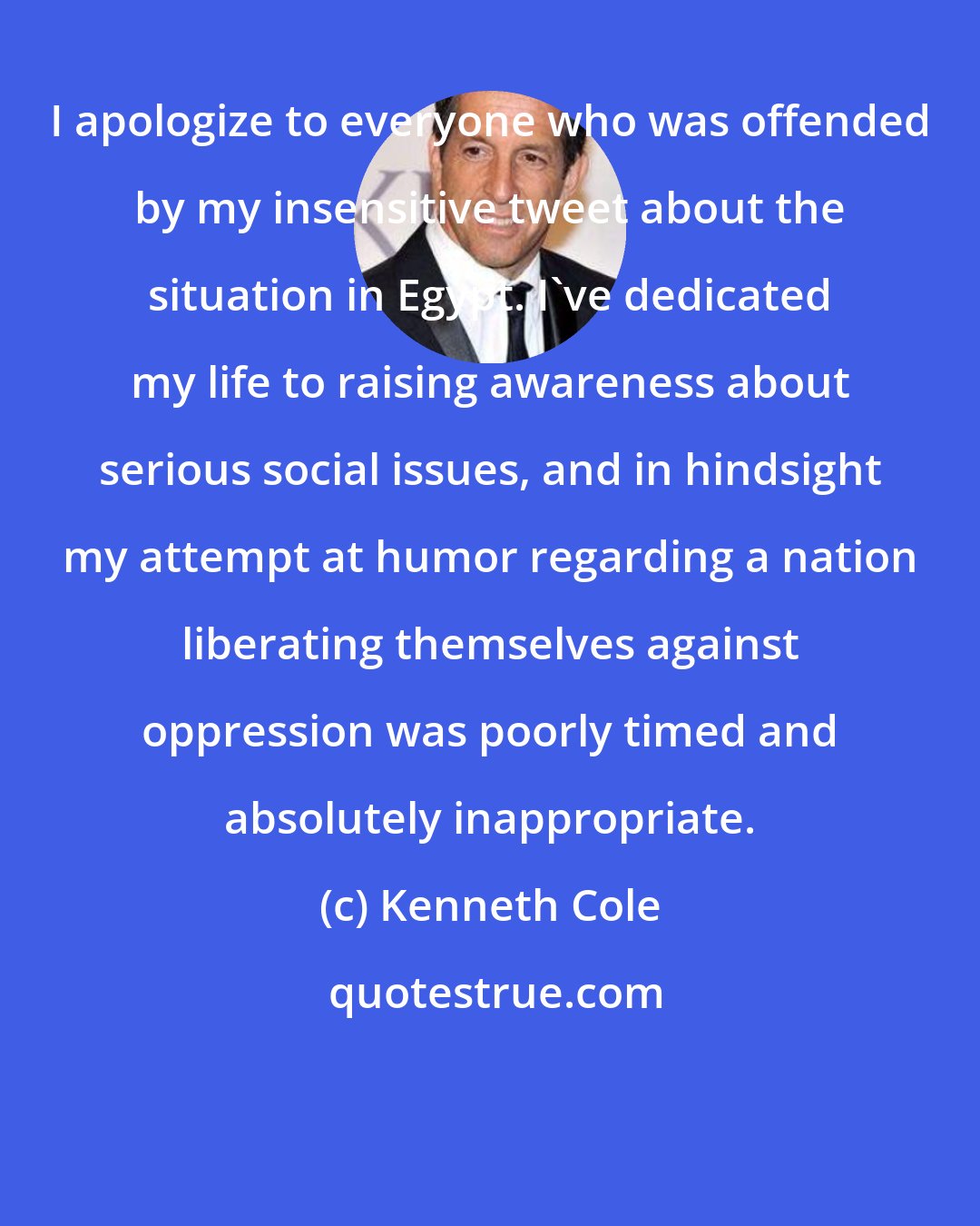 Kenneth Cole: I apologize to everyone who was offended by my insensitive tweet about the situation in Egypt. I've dedicated my life to raising awareness about serious social issues, and in hindsight my attempt at humor regarding a nation liberating themselves against oppression was poorly timed and absolutely inappropriate.