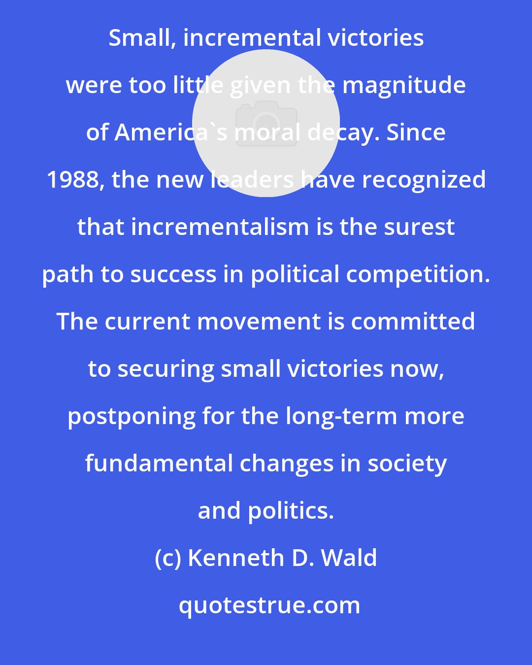 Kenneth D. Wald: Incrementalism: In the first generation, the goal of the movement was wholesale social and cultural transformation. Small, incremental victories were too little given the magnitude of America's moral decay. Since 1988, the new leaders have recognized that incrementalism is the surest path to success in political competition. The current movement is committed to securing small victories now, postponing for the long-term more fundamental changes in society and politics.