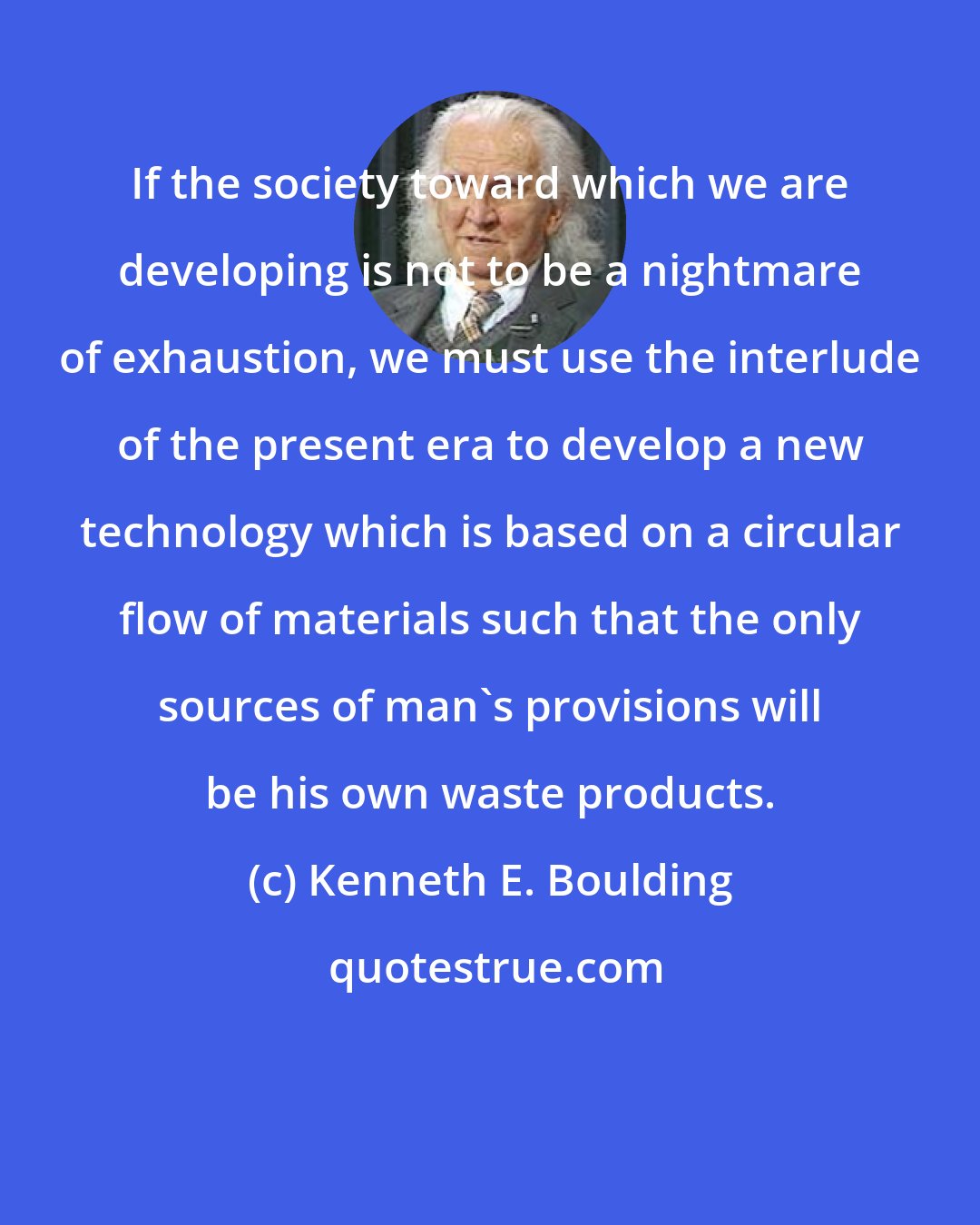 Kenneth E. Boulding: If the society toward which we are developing is not to be a nightmare of exhaustion, we must use the interlude of the present era to develop a new technology which is based on a circular flow of materials such that the only sources of man's provisions will be his own waste products.