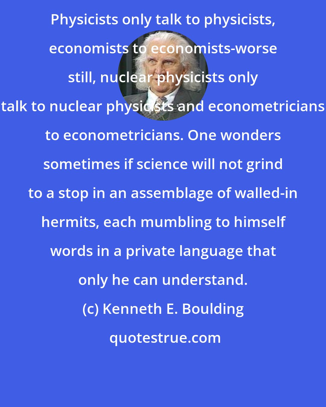 Kenneth E. Boulding: Physicists only talk to physicists, economists to economists-worse still, nuclear physicists only talk to nuclear physicists and econometricians to econometricians. One wonders sometimes if science will not grind to a stop in an assemblage of walled-in hermits, each mumbling to himself words in a private language that only he can understand.