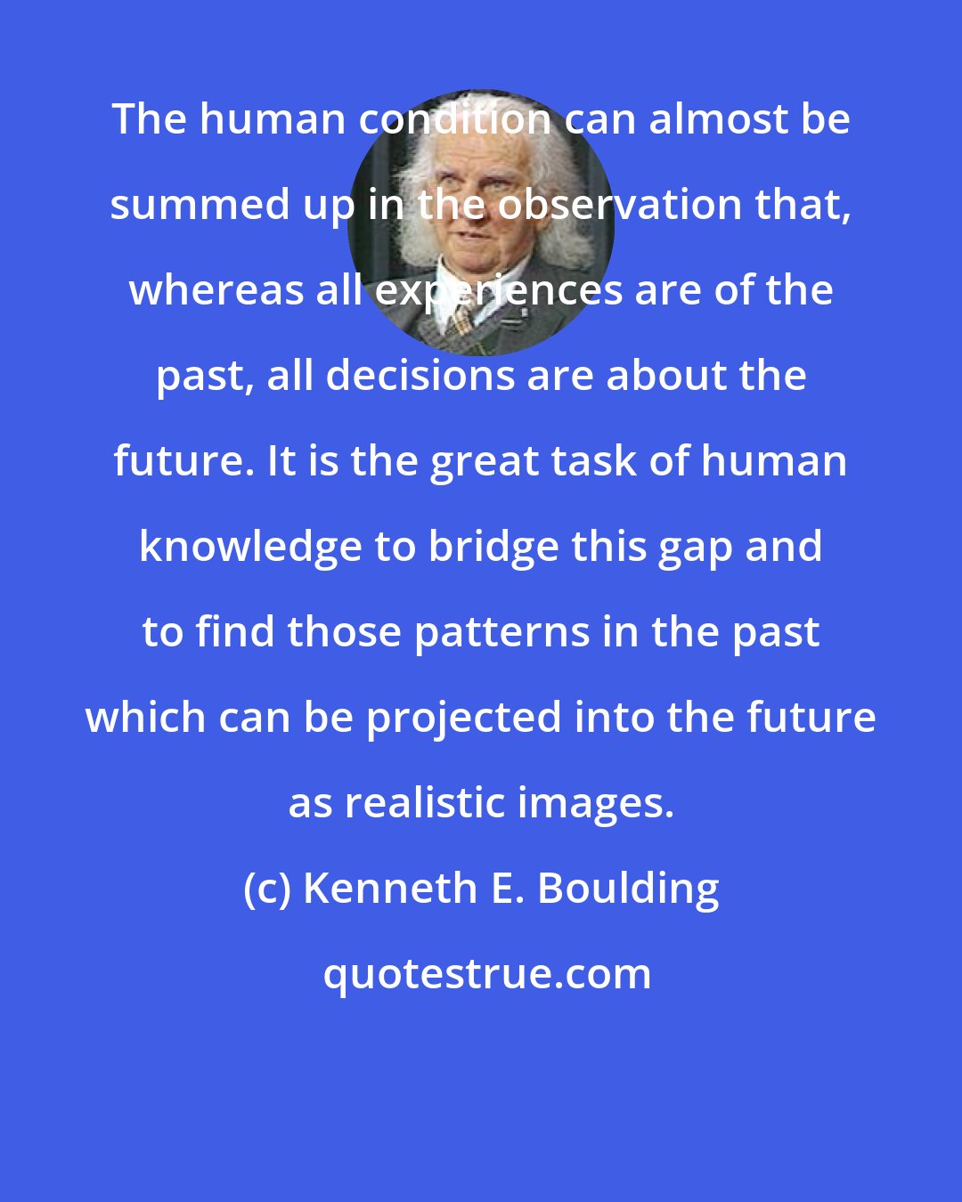 Kenneth E. Boulding: The human condition can almost be summed up in the observation that, whereas all experiences are of the past, all decisions are about the future. It is the great task of human knowledge to bridge this gap and to find those patterns in the past which can be projected into the future as realistic images.