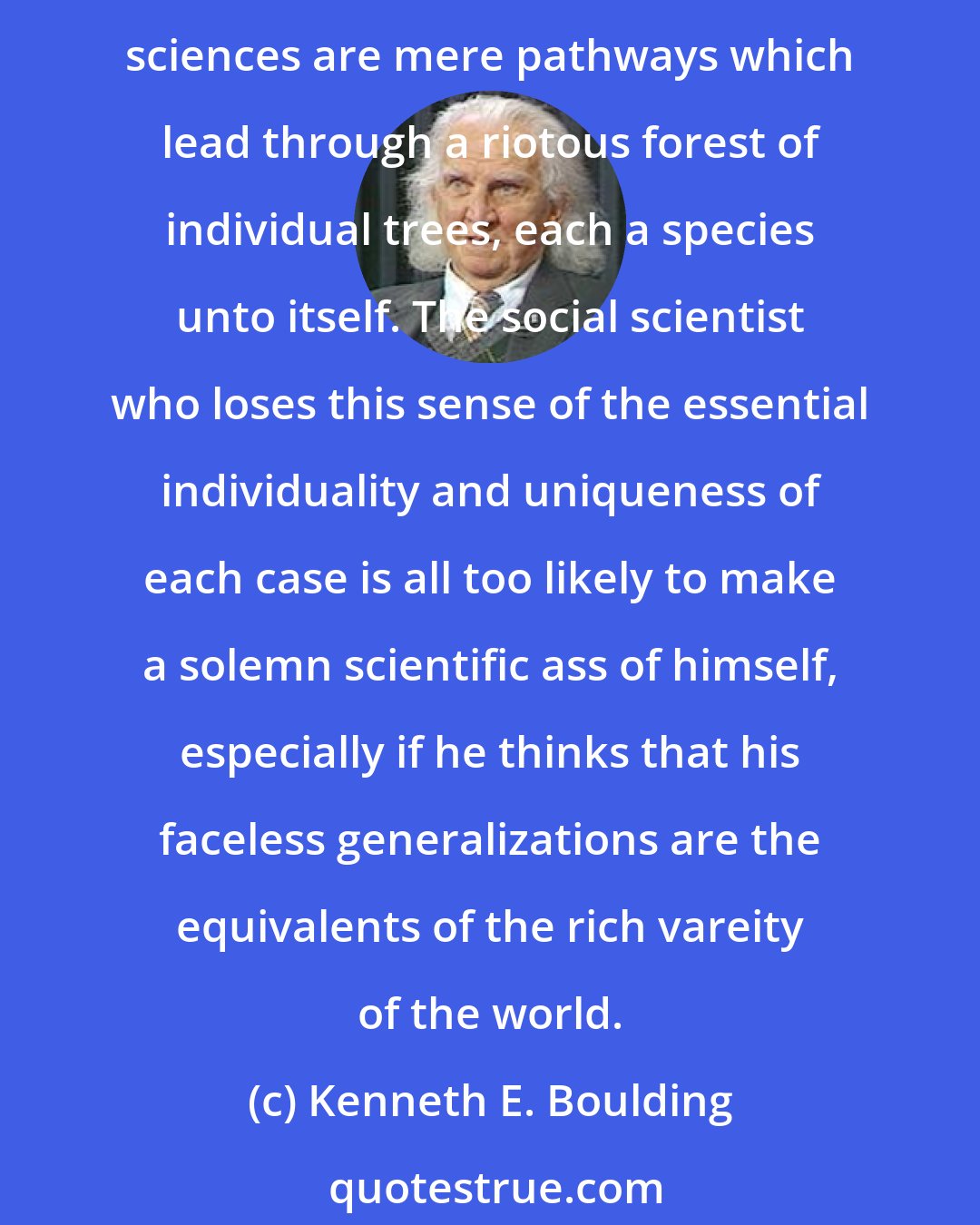 Kenneth E. Boulding: The thing that distinguishes social systems from physical or even biological systems is their incomparable (and embarrassing) richness in special cases. Generalizations in the social sciences are mere pathways which lead through a riotous forest of individual trees, each a species unto itself. The social scientist who loses this sense of the essential individuality and uniqueness of each case is all too likely to make a solemn scientific ass of himself, especially if he thinks that his faceless generalizations are the equivalents of the rich vareity of the world.