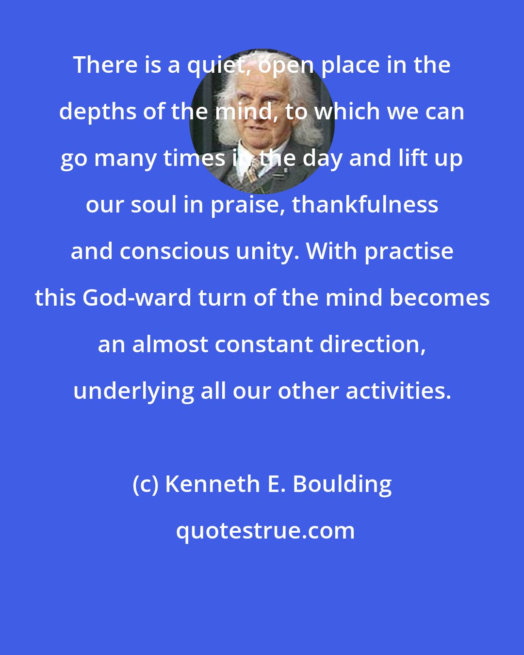 Kenneth E. Boulding: There is a quiet, open place in the depths of the mind, to which we can go many times in the day and lift up our soul in praise, thankfulness and conscious unity. With practise this God-ward turn of the mind becomes an almost constant direction, underlying all our other activities.