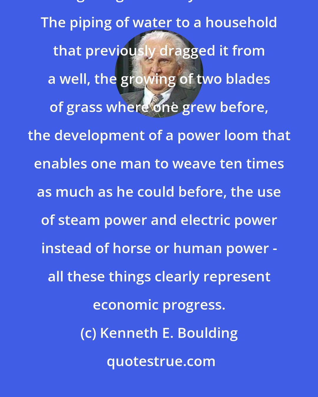 Kenneth E. Boulding: Economic progress means the discovery and application of better ways of doing things to satisfy our wants. The piping of water to a household that previously dragged it from a well, the growing of two blades of grass where one grew before, the development of a power loom that enables one man to weave ten times as much as he could before, the use of steam power and electric power instead of horse or human power - all these things clearly represent economic progress.