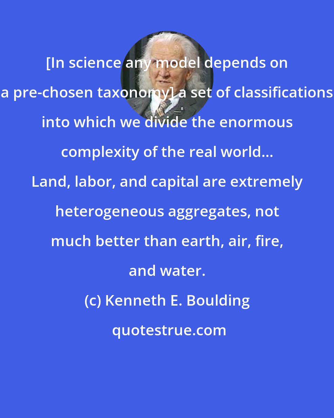 Kenneth E. Boulding: [In science any model depends on a pre-chosen taxonomy] a set of classifications into which we divide the enormous complexity of the real world... Land, labor, and capital are extremely heterogeneous aggregates, not much better than earth, air, fire, and water.