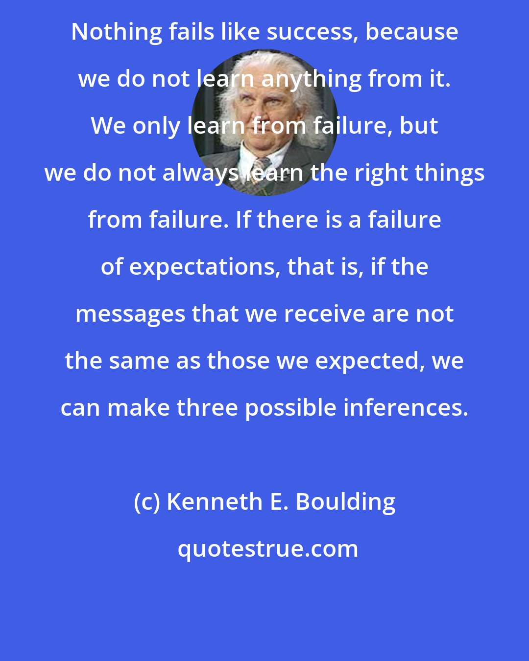 Kenneth E. Boulding: Nothing fails like success, because we do not learn anything from it. We only learn from failure, but we do not always learn the right things from failure. If there is a failure of expectations, that is, if the messages that we receive are not the same as those we expected, we can make three possible inferences.