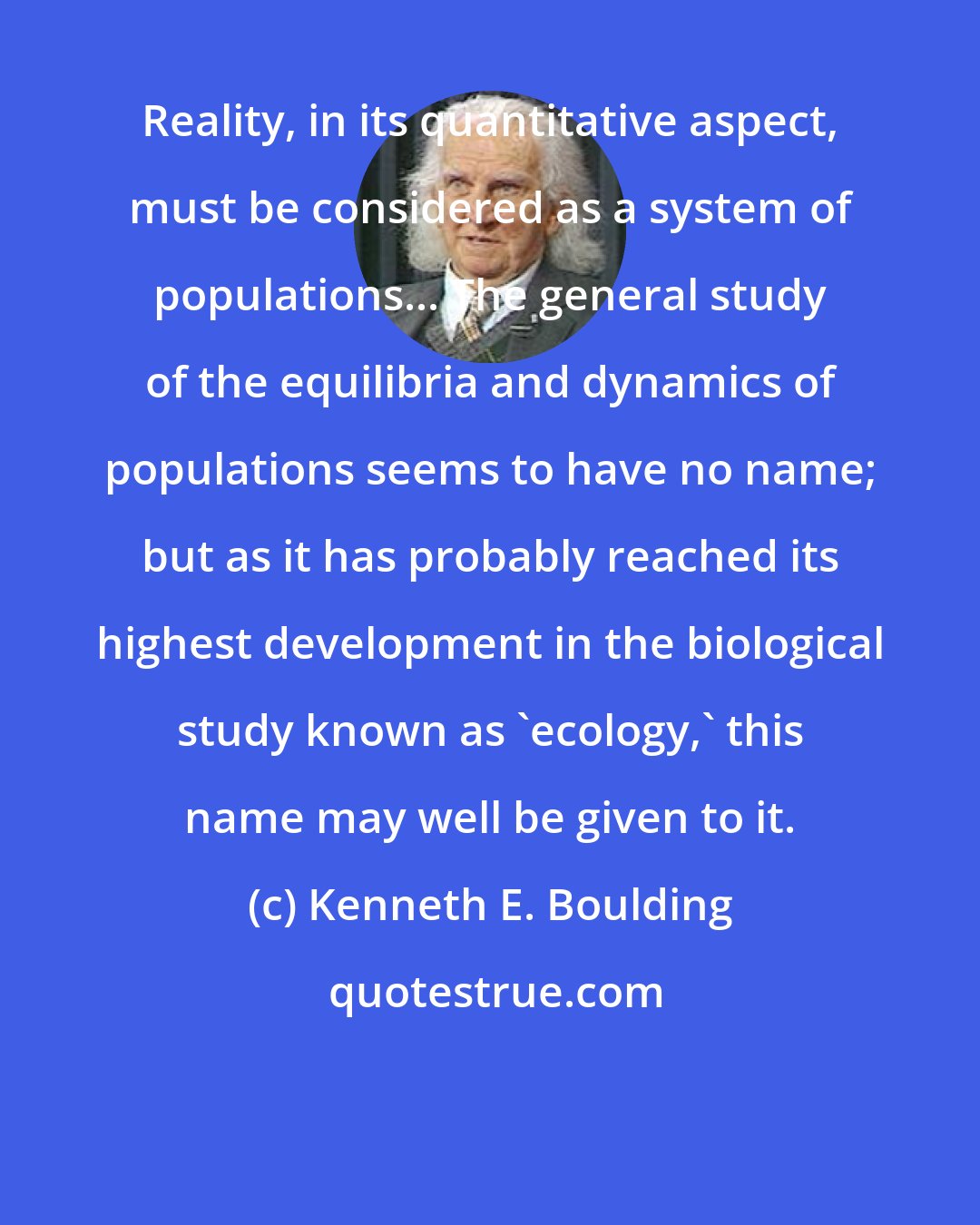 Kenneth E. Boulding: Reality, in its quantitative aspect, must be considered as a system of populations... The general study of the equilibria and dynamics of populations seems to have no name; but as it has probably reached its highest development in the biological study known as 'ecology,' this name may well be given to it.