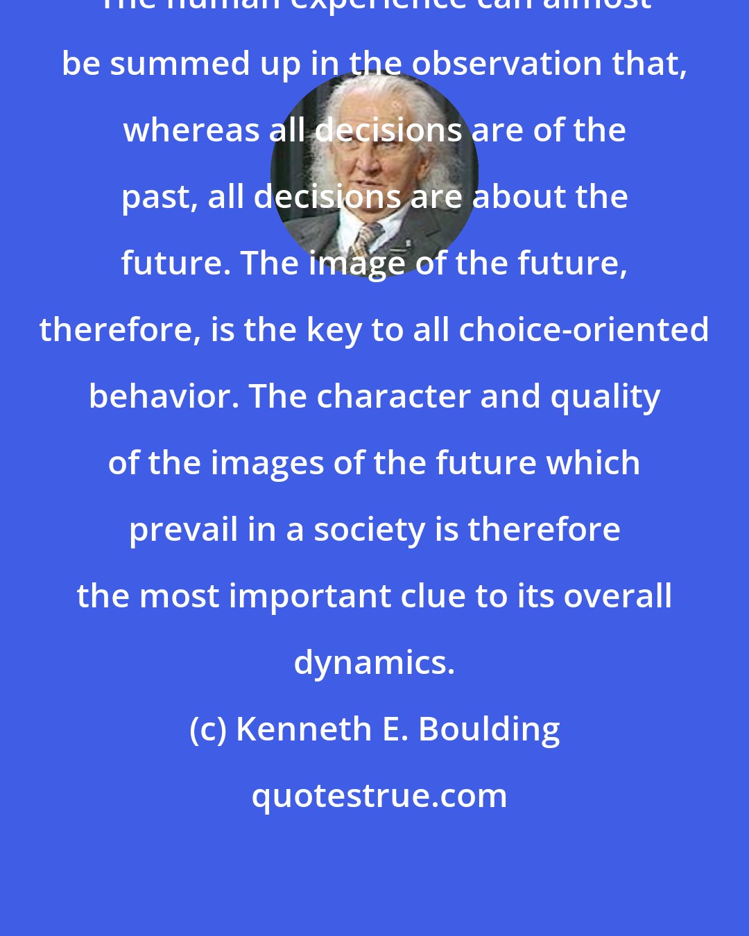 Kenneth E. Boulding: The human experience can almost be summed up in the observation that, whereas all decisions are of the past, all decisions are about the future. The image of the future, therefore, is the key to all choice-oriented behavior. The character and quality of the images of the future which prevail in a society is therefore the most important clue to its overall dynamics.