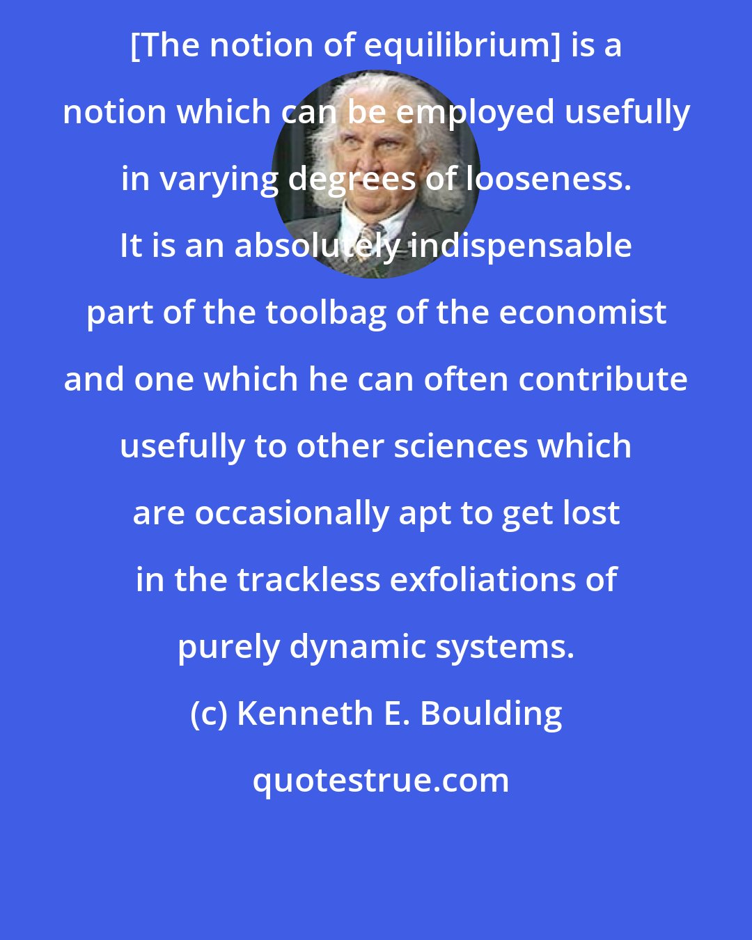 Kenneth E. Boulding: [The notion of equilibrium] is a notion which can be employed usefully in varying degrees of looseness. It is an absolutely indispensable part of the toolbag of the economist and one which he can often contribute usefully to other sciences which are occasionally apt to get lost in the trackless exfoliations of purely dynamic systems.