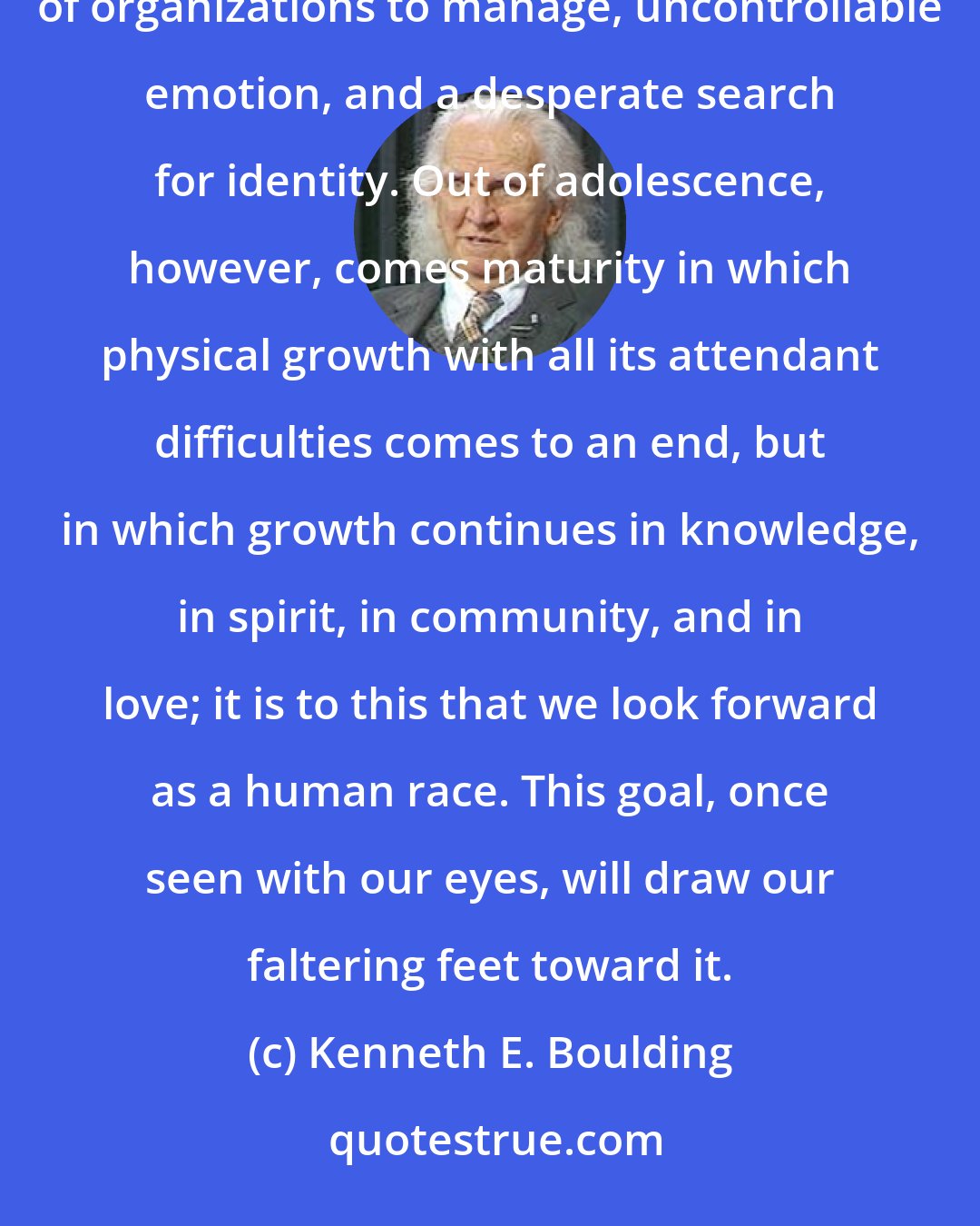 Kenneth E. Boulding: The troubles of the 20th century are not unlike those of adolescence -- rapid growth beyond the ability of organizations to manage, uncontrollable emotion, and a desperate search for identity. Out of adolescence, however, comes maturity in which physical growth with all its attendant difficulties comes to an end, but in which growth continues in knowledge, in spirit, in community, and in love; it is to this that we look forward as a human race. This goal, once seen with our eyes, will draw our faltering feet toward it.