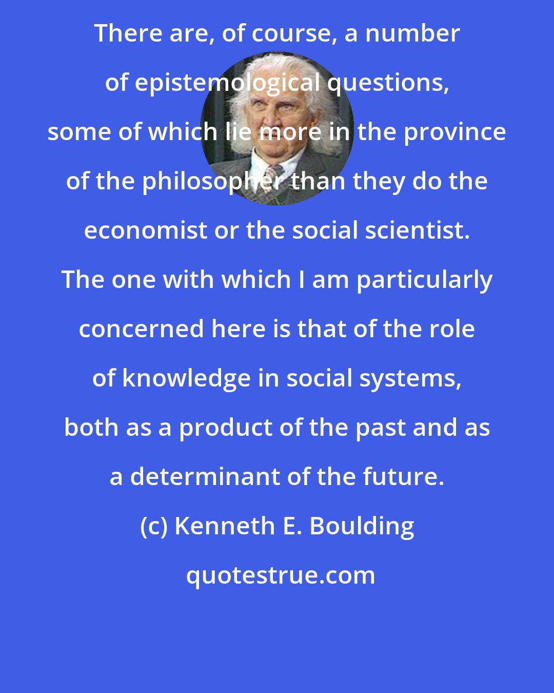 Kenneth E. Boulding: There are, of course, a number of epistemological questions, some of which lie more in the province of the philosopher than they do the economist or the social scientist. The one with which I am particularly concerned here is that of the role of knowledge in social systems, both as a product of the past and as a determinant of the future.