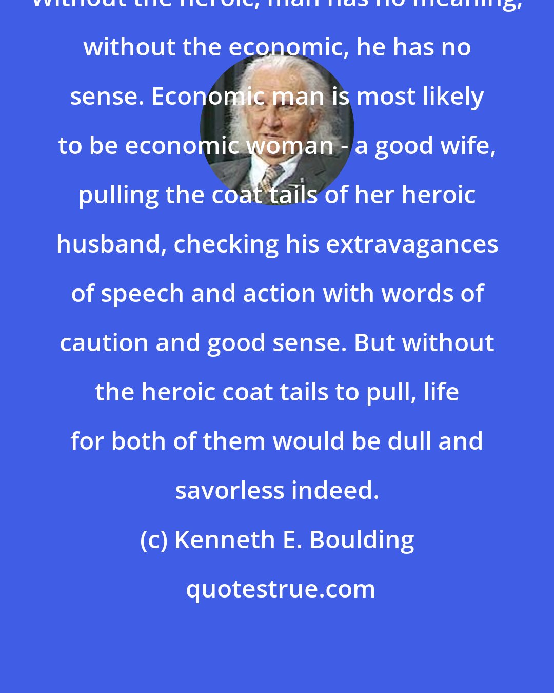 Kenneth E. Boulding: Without the heroic, man has no meaning; without the economic, he has no sense. Economic man is most likely to be economic woman - a good wife, pulling the coat tails of her heroic husband, checking his extravagances of speech and action with words of caution and good sense. But without the heroic coat tails to pull, life for both of them would be dull and savorless indeed.