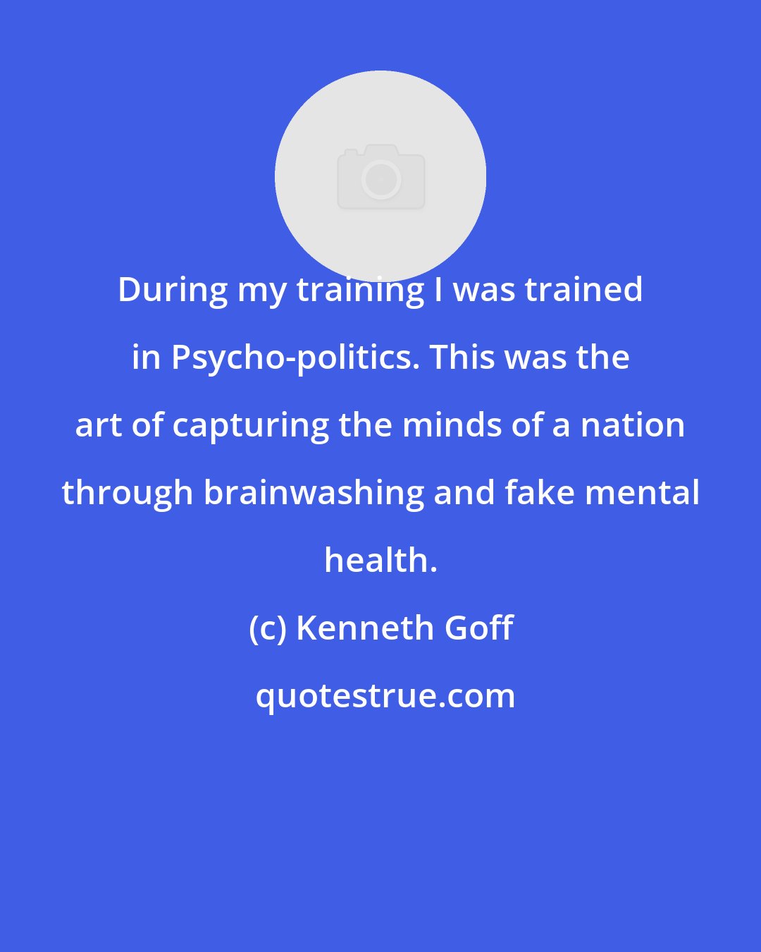 Kenneth Goff: During my training I was trained in Psycho-politics. This was the art of capturing the minds of a nation through brainwashing and fake mental health.