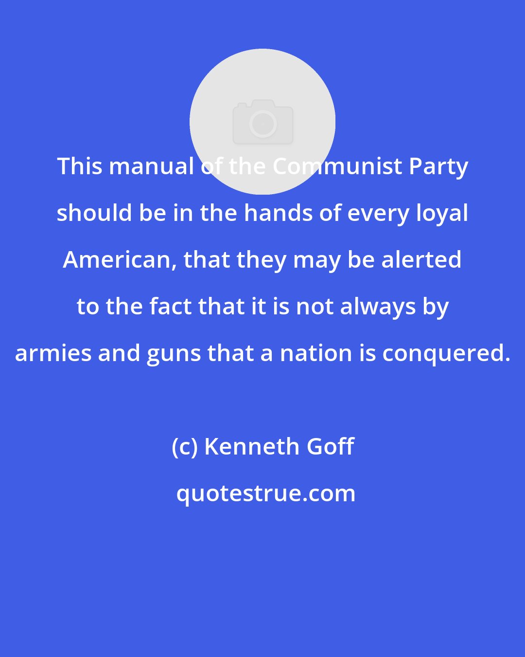 Kenneth Goff: This manual of the Communist Party should be in the hands of every loyal American, that they may be alerted to the fact that it is not always by armies and guns that a nation is conquered.