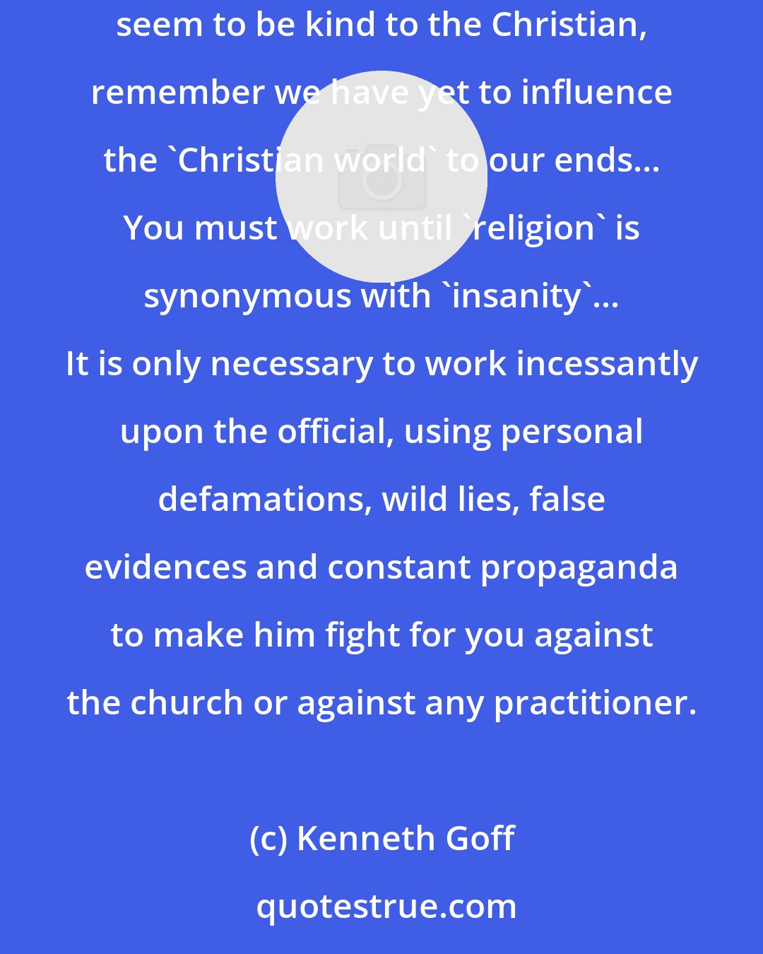 Kenneth Goff: We have battled in America since the century's turn to bring to nothing any and all Christian influences and we are succeeding. While we today seem to be kind to the Christian, remember we have yet to influence the 'Christian world' to our ends... You must work until 'religion' is synonymous with 'insanity'... It is only necessary to work incessantly upon the official, using personal defamations, wild lies, false evidences and constant propaganda to make him fight for you against the church or against any practitioner.