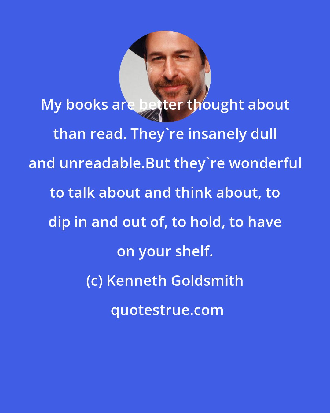 Kenneth Goldsmith: My books are better thought about than read. They're insanely dull and unreadable.But they're wonderful to talk about and think about, to dip in and out of, to hold, to have on your shelf.