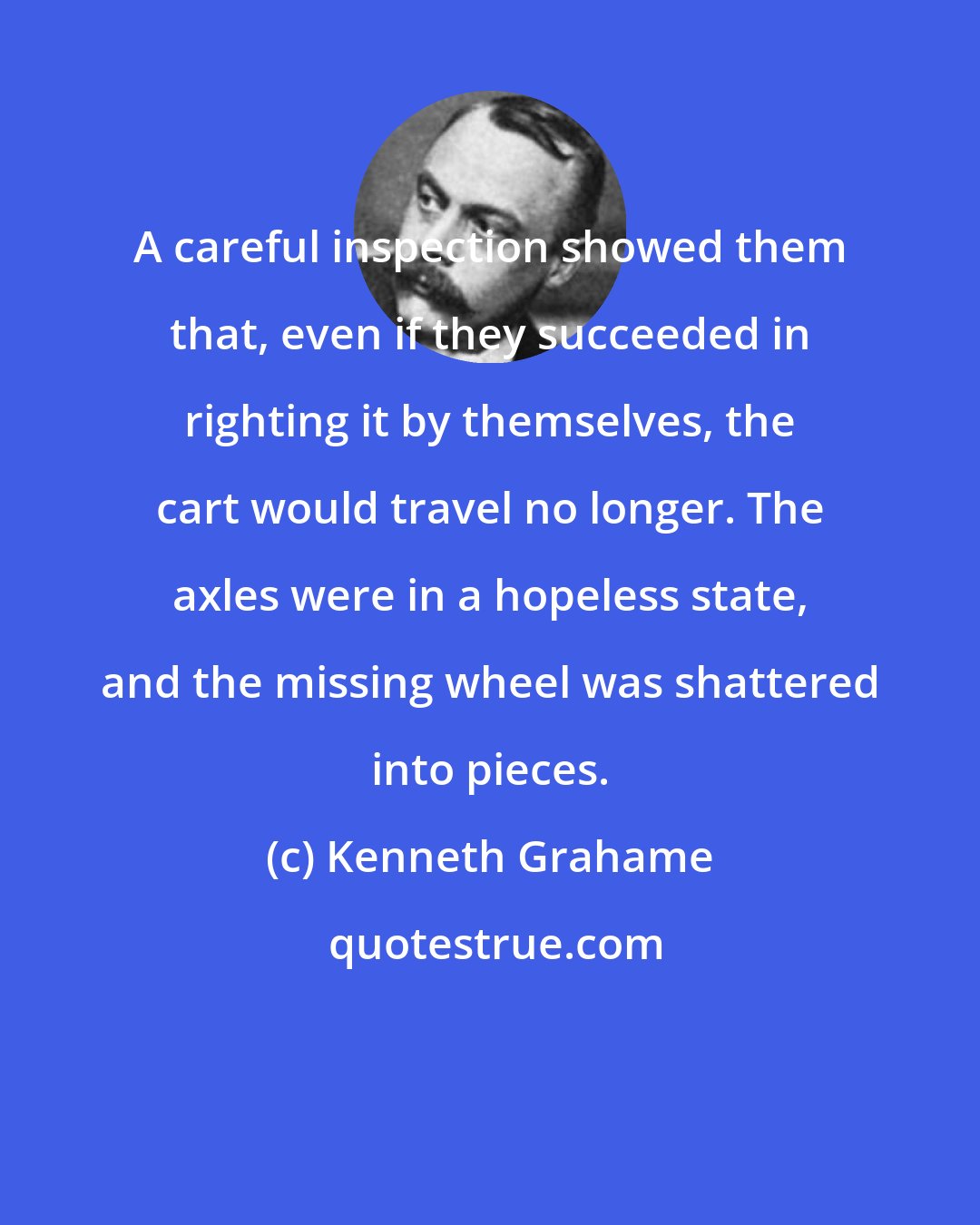 Kenneth Grahame: A careful inspection showed them that, even if they succeeded in righting it by themselves, the cart would travel no longer. The axles were in a hopeless state, and the missing wheel was shattered into pieces.