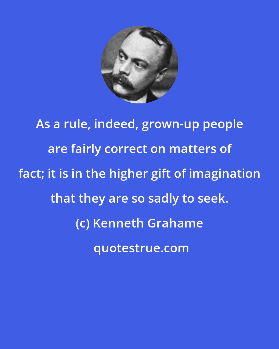 Kenneth Grahame: As a rule, indeed, grown-up people are fairly correct on matters of fact; it is in the higher gift of imagination that they are so sadly to seek.