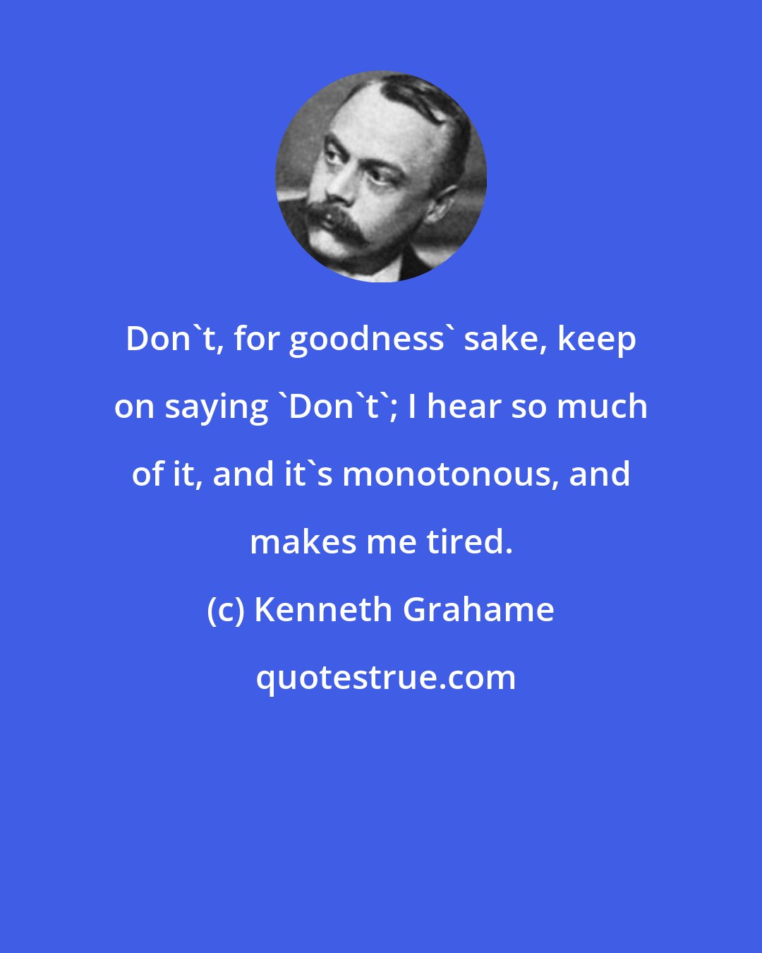 Kenneth Grahame: Don't, for goodness' sake, keep on saying 'Don't'; I hear so much of it, and it's monotonous, and makes me tired.