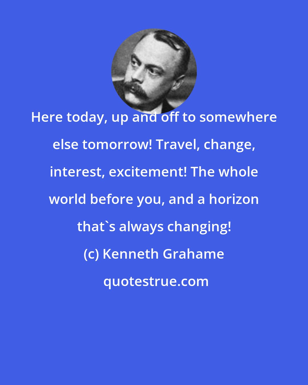 Kenneth Grahame: Here today, up and off to somewhere else tomorrow! Travel, change, interest, excitement! The whole world before you, and a horizon that's always changing!