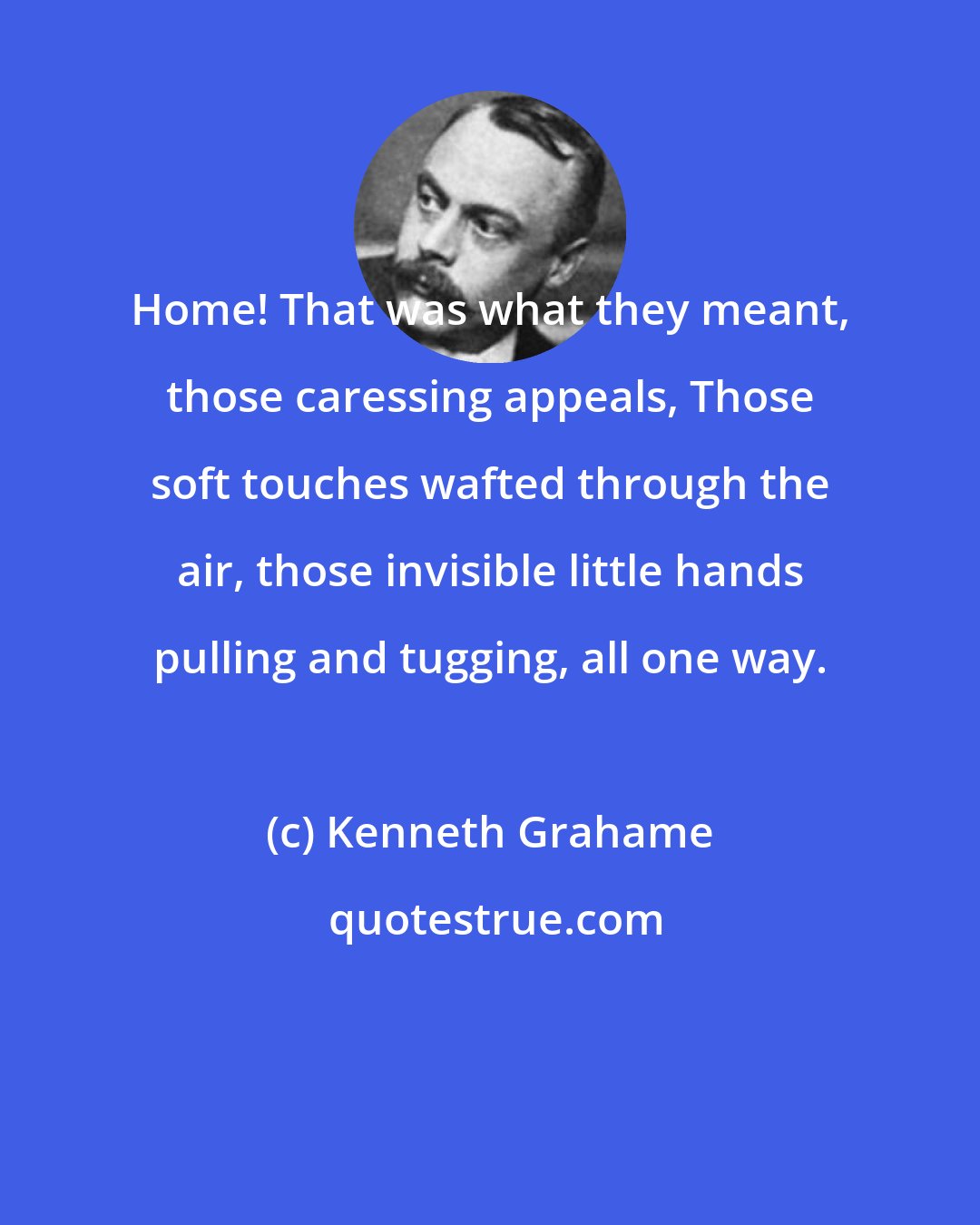 Kenneth Grahame: Home! That was what they meant, those caressing appeals, Those soft touches wafted through the air, those invisible little hands pulling and tugging, all one way.