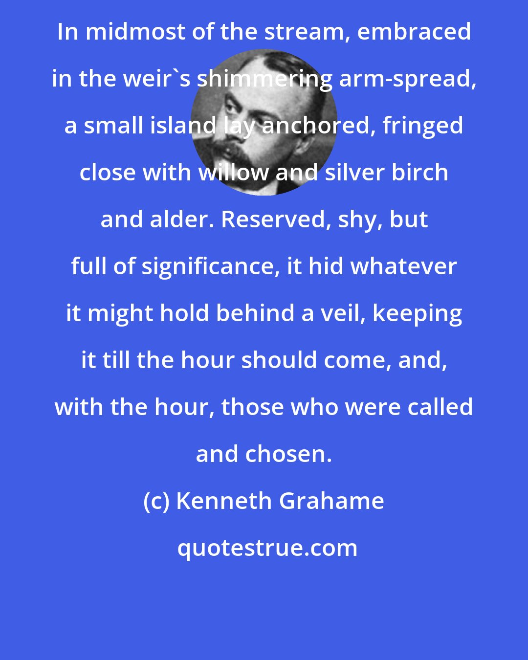 Kenneth Grahame: In midmost of the stream, embraced in the weir's shimmering arm-spread, a small island lay anchored, fringed close with willow and silver birch and alder. Reserved, shy, but full of significance, it hid whatever it might hold behind a veil, keeping it till the hour should come, and, with the hour, those who were called and chosen.