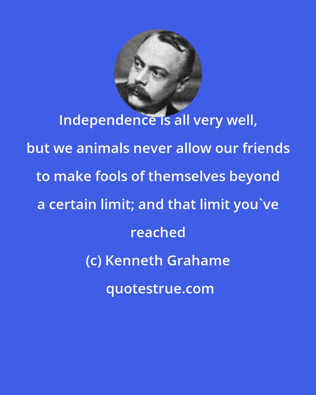 Kenneth Grahame: Independence is all very well, but we animals never allow our friends to make fools of themselves beyond a certain limit; and that limit you've reached