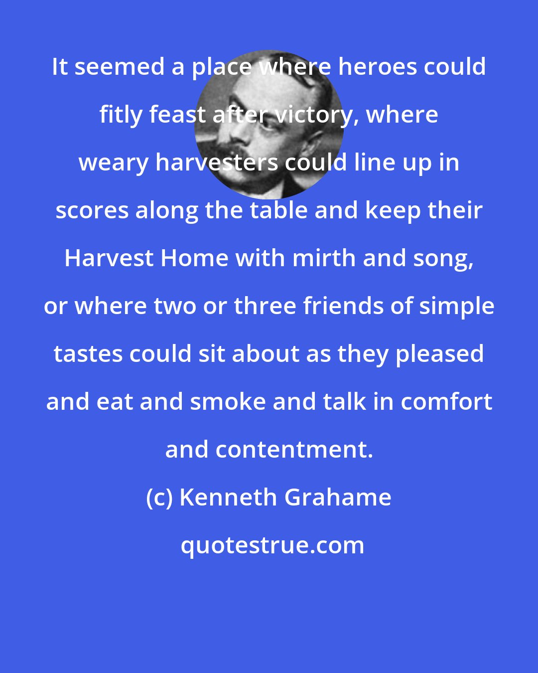 Kenneth Grahame: It seemed a place where heroes could fitly feast after victory, where weary harvesters could line up in scores along the table and keep their Harvest Home with mirth and song, or where two or three friends of simple tastes could sit about as they pleased and eat and smoke and talk in comfort and contentment.