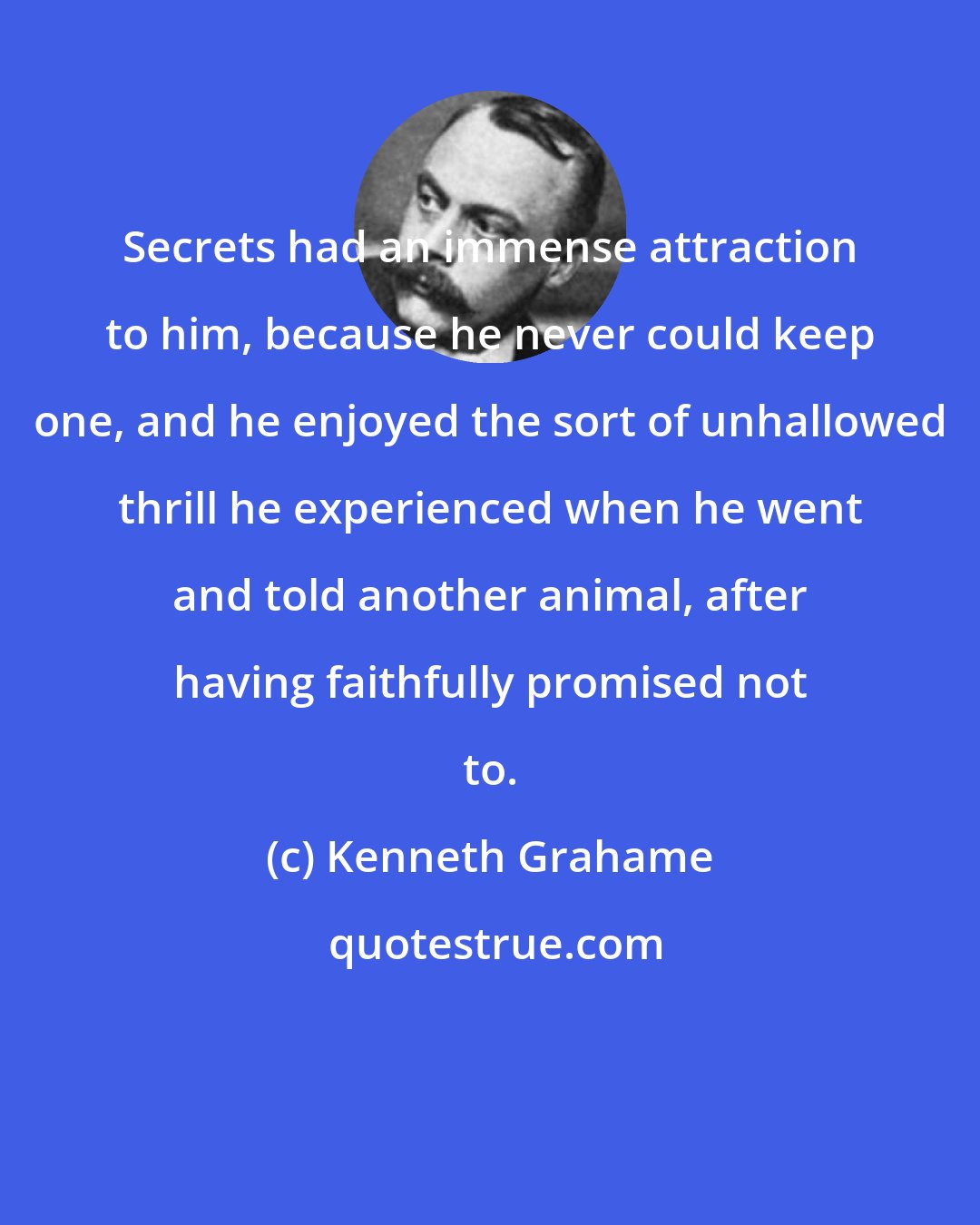 Kenneth Grahame: Secrets had an immense attraction to him, because he never could keep one, and he enjoyed the sort of unhallowed thrill he experienced when he went and told another animal, after having faithfully promised not to.