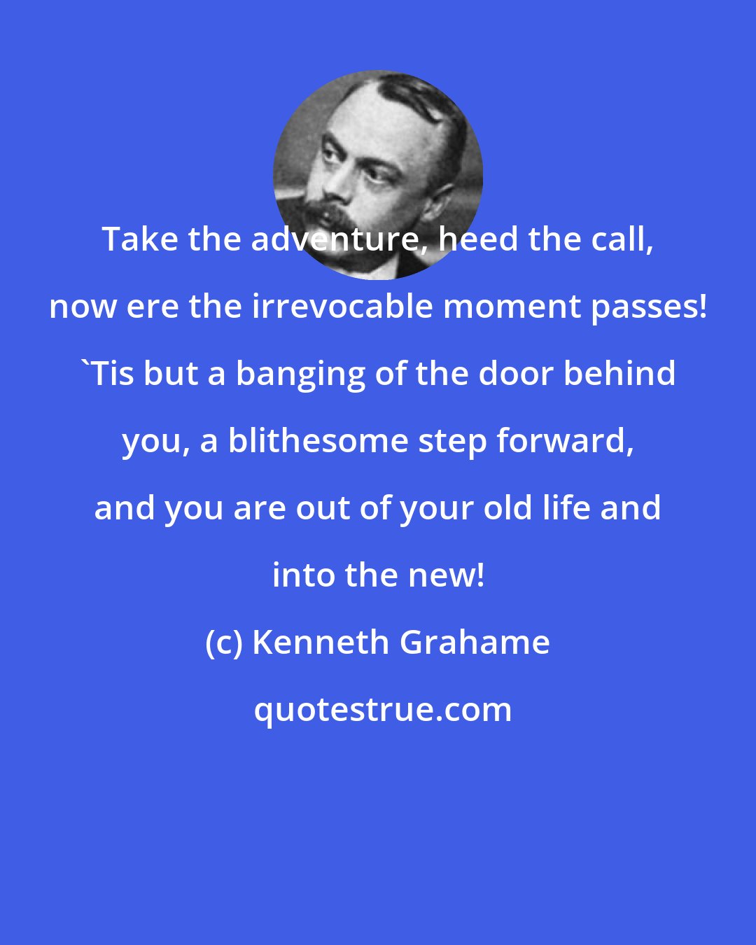 Kenneth Grahame: Take the adventure, heed the call, now ere the irrevocable moment passes! 'Tis but a banging of the door behind you, a blithesome step forward, and you are out of your old life and into the new!