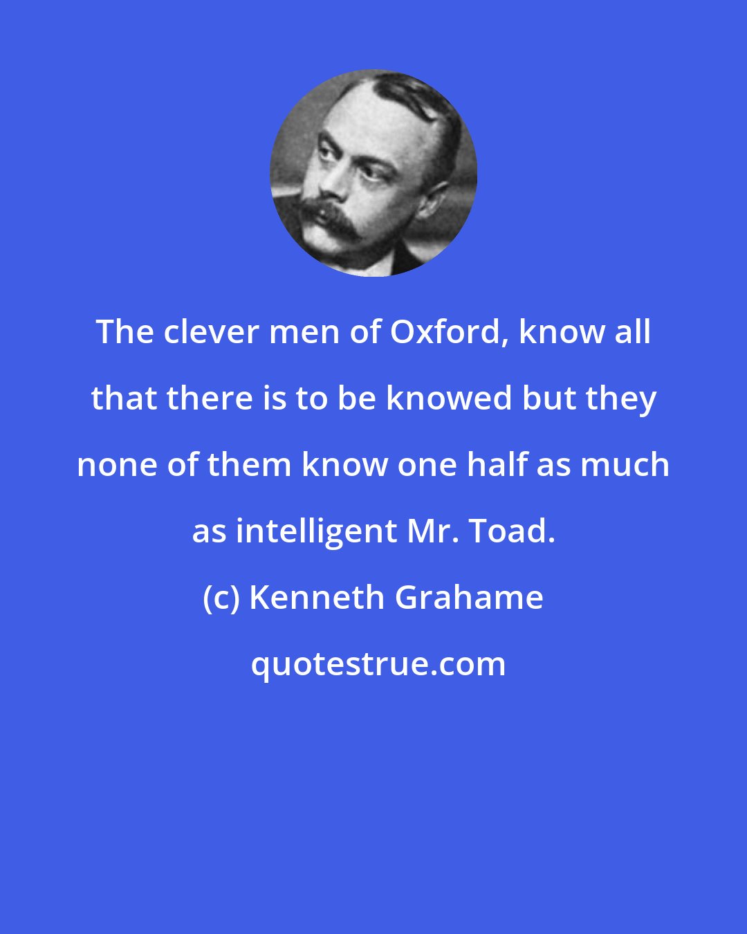 Kenneth Grahame: The clever men of Oxford, know all that there is to be knowed but they none of them know one half as much as intelligent Mr. Toad.